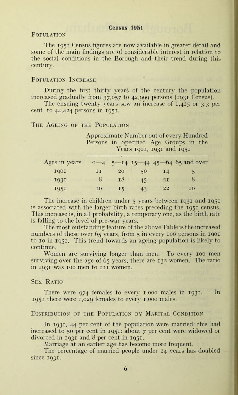 Census 1951 Population The 1951 Census figures are now available in greater detail and some of the main findings are of considerable interest in relation to the social conditions in the Borough and their trend during this centur}'. Population Increase During the first thirt}’ years of the century the population increased gradually from 37,057 to 42,999 persons (1931 Census). The ensuing twenty j-ears saw an increase of 1,425 or 3.3 per cent, to 44,424 persons in 1951. The Ageing of the Population Approximate Number out of every Hundred Persons in Specified Age Groups in the Years 1901, 1931 and 1951 Ages in years 0—4 5—14 15—44 45—64 65 and over 1901 II 20 50 14 5 1931 8 18 45 21 8 1951 10 15 43 22 10 The increase in children under 5 }’ears between 1931 and 1951 is associated with the larger birth rates preceding the 1951 census. This increase is, in all probability, a temporary one, as the birth rate is falling to the level of pre-war years. The most outstanding feature of the above Table is the increased numbers of those over 65 years, from 5 in every 100 persons in 1901 to 10 in 1951. This trend towards an ageing population is likely to continue. Women are sur\dving longer than men. To everj' 100 men surviving over the age of 65 years, there are 132 women. The ratio in 1931 was 100 men to in women. Sex R.\tio There were 974 females to every 1,000 males in 1931. In 1951 there were 1,029 females to eveiy 1,000 males. Distribution of the Popul.\tion bv Marital Condition In 1931, 44 per cent of the population were married: this had increased to 50 per cent in 1951: about 7 per cent were widowed or divorced in 1931 and 8 per cent in 1951. Marriage at an earlier age has become more frequent. The percentage of married people under 24 3’ears has doubled since 1931.