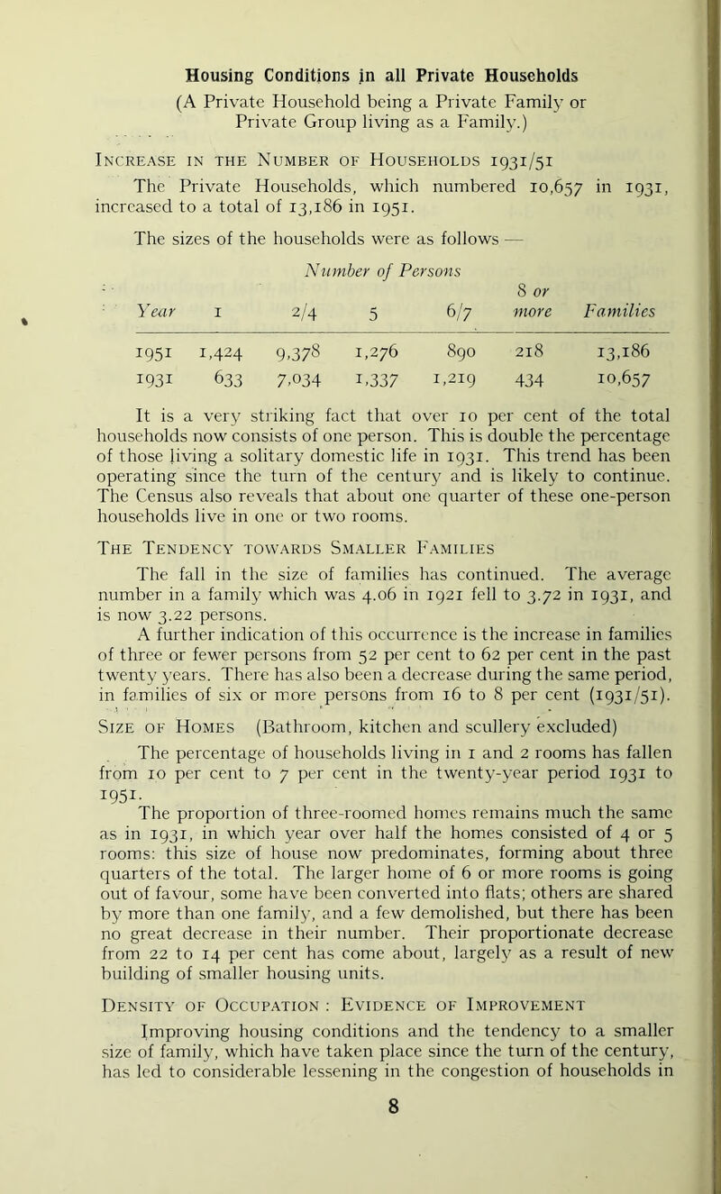 Housing Conditions in all Private Households (A Private Household being a Private Family or Private Group living as a Family.) Increase in the Number of Households 1931/51 The Private Households, vdiich numbered 10,657 ii'' 1931. increased to a total of 13,186 in 1951. The sizes of the households were as follows — Number of Persons ■ 8 or Year i 2/4 5 6/7 more Families 1951 1,424 9,378 1,276 890 218 13,186 1931 633 7,034 1,337 1,219 434 10,657 It is a very striking fact that over 10 per cent of the total households now consists of one person. This is double the percentage of those living a solitary domestic life in 1931. This trend has been operating since the turn of the centur^^ and is likely to continue. The Census also reveals that about one quarter of these one-person households live in one or two rooms. The Tendency towards Sm.\ller Families The fall in the size of families has continued. The average number in a family which was 4.06 in 1921 fell to 3.72 in 1931, and is now 3.22 persons. A further indication of this occurrence is the increase in families of three or fewer persons from 52 per cent to 62 per cent in the past twenty years. There has also been a decrease during the same period, in families of six or more persons from 16 to 8 per cent (1931/51). Size of Homes (Bathroom, kitchen and scullery excluded) The percentage of households living in i and 2 rooms has fallen from 10 per cent to 7 per cent in the twenty-year period 1931 to 1951- The proportion of three-roomed homes remains much the same as in 1931, in which year over half the homes consisted of 4 or 5 rooms: this size of house now predominates, forming about three quarters of the total. The larger home of 6 or more rooms is going out of favour, some have been converted into flats; others are shared by more than one famil}/, and a few demolished, but there has been no great decrease in their number. Their proportionate decrease from 22 to 14 per cent has come about, largely as a result of new building of smaller housing units. Density of Occupation : Evidence of Improvement Improving housing conditions and the tendency to a smaller .size of family, which have taken place since the turn of the century, has led to considerable lessening in the congestion of households in