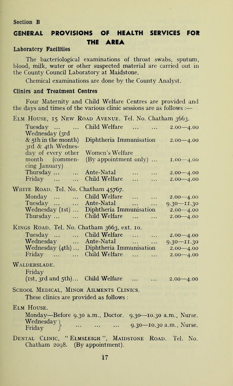 GENERAL PROVISIONS OF HEALTH SERVICES FOR THE AREA Laboratory Facilities The bacteriological examinations of throat swabs, sputum, blood, milk, water or other suspected material are carried out in the County Council Laboratory at Maidstone. Chemical examinations are done by the County Analyst. Clinics and Treatment Centres Four Maternity and Child Welfare Centres are provided and the days and times of the various clinic sessions are as follows Elm House, 15 New Road Avenue. Tel. No. Chatham 3663. Tuesday ... Wednesday (3rd Child Welfare 2.00—4.00 & 5th in the month) 3rd & 4th Wednes- Diphtheria Immunisation 2.00—4.00 day of every other Women’s Welfare month (commen- cing January) (By appointment only) ... 1.00—4.00 Thursday ... Ante-Natal 2.00—4.00 Friday Child Welfare 2.00—4.00 White Road. Tel. No. Chatham 45767. Monday Child Welfare 2.00—4.00 Tuesday ... Ante-Natal 9.30—11.30 Wednesday (ist) ... Diphtheria Immunisation 2.00—4.00 Thursday ... Child Welfare 2.00—4.00 Kings Road. Tel. No. Chatham 3663, ext. 10. Tuesday Child Welfare 2.00—4.00 Wednesday Ante-Natal 9.30—11.30 Wednesday (4th)... Diphtheria Immunisation 2.00—4.00 Friday Child Welfare 2.00—4.00 Walderslade. Friday (ist, 3rd and 5th)... Child Welfare 2.00—4.00 School Medical, Minor Ailments Clinics. These clinics are provided as follows ; Elm House. Monday—Before 9.30 a.m.. Doctor. 9.30—10.30 a.m., Nurse. Wednesday ) Friday J 9.30—10.30 a.m.. Nurse. Dental Clinic, “ Elmsleigh ”, Maidstone Road. Tel. No. Chatham 2098. (By appointment).