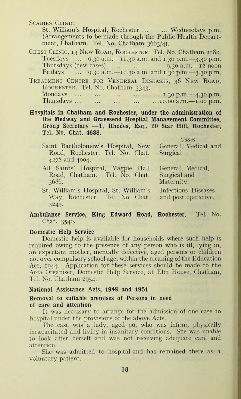 Scabies Clinic. St. William’s Hospital, Rochester ... ... Wednesdays p.m. (Arrangements to be made through the Public Health Depart- ment, Chatham. Tel. No. Chatham 3663/4). Chest Clinic, 13 New Road, Rochester. Tel. No. Chatham 2182. Tuesdays ... 9.30 a.m.—11.30 a.m. and 1.30 p.m.—3.30 p.m. Thursdays (new cases) ... ... 9.30 a.m.—12 noon Friday’s ... 9.30 a.m.—11.30 a.m. and 1.30 p.m.—3.30 p.m. Treatment Centre for Venereal Diseases, 36 New Road, Rochester. Tel. No. Chatham 3343. Mondays ... ... ... 1.30 p.m.—4.30 p.m. Thursdays ... ... ... ... ...10.00 a.m.—i.00 p.m. Hospitals In Chatham and Rochester, under the administration of the Medway and Gravesend Hospital Management Committee, Group Secretary —T. Rhodes, Esq., 20 Star Hill, Rochester, Tel. No. Chat. 4688. Cases Saint Bartholomew’s Hospital, New General, Medical and Road, Roche.ster. Tel. No. Chat. Surgical 4278 and 4004. All Saints’ Hospital, Magpie Hall General, Medical, Road, Chatham. Tel. No. Chat. Surgical and 3686. Maternity. St. William’s Hospital, St. William’s Way, Rochester. Tel. No. Chat. 3243- Infectious Diseases and post operative. Ambulance Service, King Edward Road, Rochester. Tel. No. Chat. 3540. Domestic Help Service Domestic help is available for households where such help is required owing to the presence of any person who is ill, Ijdng in, an expectant mother, mentally defective, aged persons or children not over compulsory school age, within the meaning of the Education Act, 1944. Application for these services should be made to the Area Organiser, Domestic Help Service, at Elm House, Chatham, Tel. No. Chatham 2954. National Assistance Acts, 1948 and 1951 Removal to suitable premises of Persons in need of care and attention It was necessary to arrange for the admission of one case to hospital under the provisions of the above Acts. The case was a lady, aged 90, who was infirm, phj'sically incapacitated and living in insanitary' conditions. She was unable to look after herself and was not receiving adequate care and attention. She was admitted to hospital and has remained there as a voluntary patient.