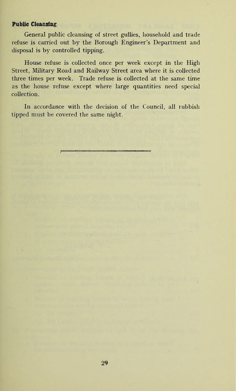 Public Cleaosliig General public cleansing of street gullies, household and trade refuse is carried out by the Borough Engineer’s Department and disposal is by controlled tipping. House refuse is collected once per week except in the High Street, Military Road and Railway Street area where it is collected three times per week. Trade refuse is collected at the same time as the house refuse except where large quantities need special collection. In accordance with the decision of the Council, all rubbish tipped must be covered the same night.
