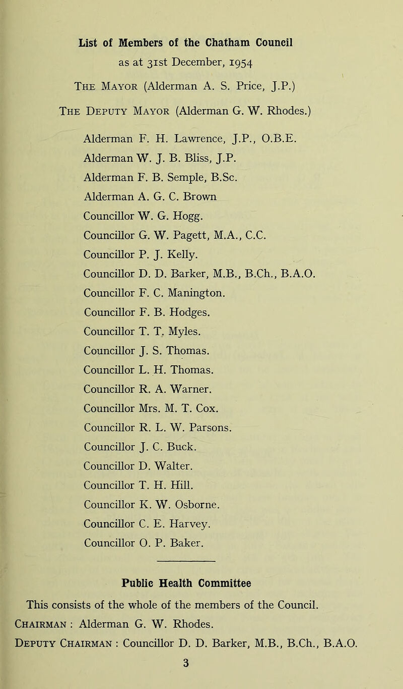 List of Members of the Chatham Council as at 31st December, 1954 The Mayor (Alderman A. S. Price, J.P.) The Deputy Mayor (Alderman G. W. Rhodes.) Alderman F. H. Lawrence, J.P., O.B.E. Alderman W. J. B. Bliss, J.P. Alderman F. B. Semple, B.Sc. Alderman A. G. C. Brown Councillor W. G. Hogg. Councillor G. W. Pagett, M.A., C.C. Councillor P. J. Kelly. Councillor D. D. Barker, M.B., B.Ch., B.A.O. Councillor F. C. Manington. Councillor F. B. Hodges. Councillor T. T, Myles. Councillor J. S. Thomas. Councillor L. H. Thomas. Councillor R. A. Warner. Councillor Mrs. M. T. Cox. Councillor R. L. W. Parsons. Councillor J. C. Buck. Councillor D. Walter. Councillor T. H. Hill. Councillor K. W. Osborne. Councillor C, E. Harvey. Councillor O. P. Baker. Public Health Committee This consists of the whole of the members of the Council. Chairman : Alderman G. W. Rhodes. Deputy Chairman : Councillor D. D. Barker, M.B., B.Ch., B.A.O.