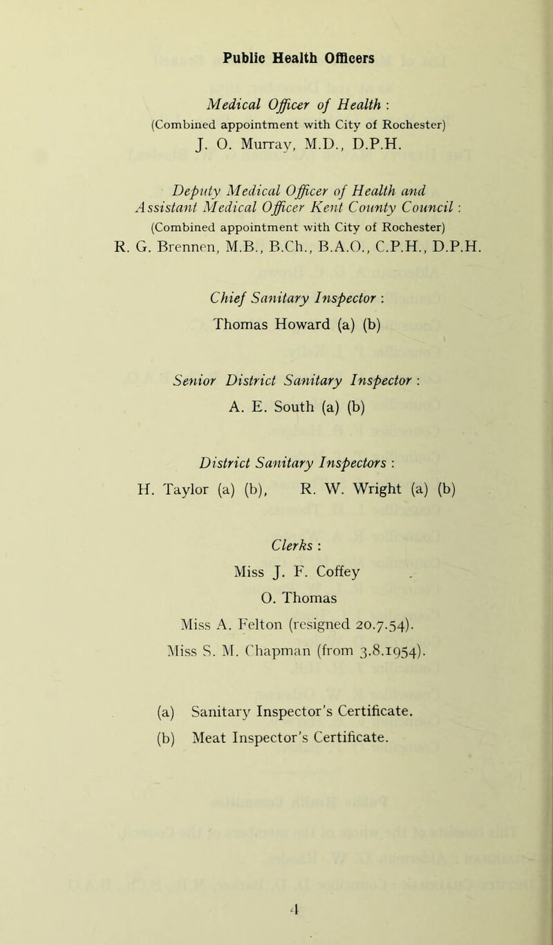 Public Health Officers Medical Offiur of Health : (Combined appointment with City of Rochester) J. 0. Murray, M.D., D.P.H. Deputy Medical Officer of Health and Assistant Medical Officer Kent County Council: (Combined appointment with City of Rochester) R. G. Brennen, M.B., B.Ch., B.A.O., C.P.H., D.P.H. Chief Sanitary Inspector : Thomas Howard (a) (b) Senior District Sanitary Inspector ; A. E. South (a) (b) District Sanitary Inspectors : H. Taylor (a) (b), R. W. Wright (a) (b) Clerks : Miss J. P'. Coffey O. Thomas Miss A. P'elton (resigned 20.7.54). ]\liss S. ]\I. Chapman (from 3.8.1954). (a) Sanitar}-^ Inspector’s Certificate. (b) Meat Inspector’s Certificate.