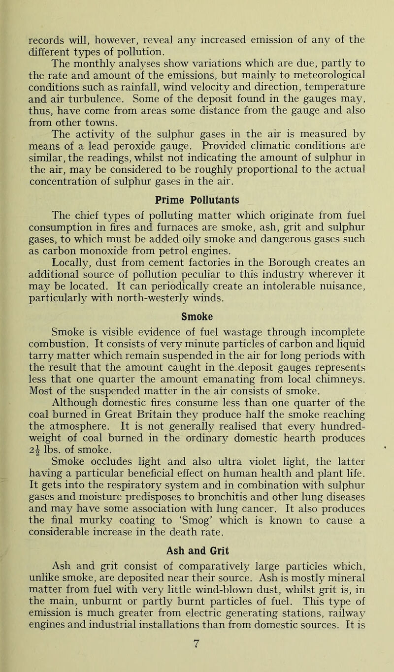 records will, however, reveal any increased emission of any of the different types of pollution. The monthly analyses show variations which are due, partly to the rate and amount of the emissions, but mainly to meteorological conditions such as rainfall, wind velocity and direction, temperature and air turbulence. Some of the deposit found in the gauges may, thus, have come from areas some distance from the gauge and also from other towns. The activity of the sulphur gases in the air is measured by means of a lead peroxide gauge. Provided climatic conditions are similar, the readings, whilst not indicating the amount of sulphur in the air, may be considered to be roughly proportional to the actual concentration of sulphur gases in the air. Prime Pollutants The chief types of polluting matter which originate from fuel consumption in fires and furnaces are smoke, ash, grit and sulphur gases, to which must be added oily smoke and dangerous gases such as carbon monoxide from petrol engines. Locally, dust from cement factories in the Borough creates an additional source of pollution peculiar to this industry wherever it may be located. It can periodically create an intolerable nuisance, particularly with north-westerly winds. Smoke Smoke is visible evidence of fuel wastage through incomplete combustion. It consists of very minute particles of carbon and liquid tarry matter which remain suspended in the air for long periods with the result that the amount caught in the deposit gauges represents less that one quarter the amount emanating from local chimneys. Most of the suspended matter in the air consists of smoke. Although domestic fires consume less than one quarter of the coal burned in Great Britain they produce half the smoke reaching the atmosphere. It is not generally realised that every hundred- weight of coal burned in the ordinary domestic hearth produces 21 lbs. of smoke. Smoke occludes light and also ultra violet light, the latter having a particular beneficial effect on human health and plant life. It gets into the respiratory system and in combination with sulphur gases and moisture predisposes to bronchitis and other lung diseases and may have some association with lung cancer. It also produces the final murky coating to ‘Smog’ which is known to cause a considerable increase in the death rate. Ash and Grit Ash and grit consist of comparatively large particles which, unlike smoke, are deposited near their source. Ash is mostlj^ mineral matter from fuel with very little wind-blown dust, whilst grit is, in the main, unburnt or partly burnt particles of fuel. This type of emission is much greater from electric generating stations, railwa}^ engines and industrial installations than from domestic sources. It is