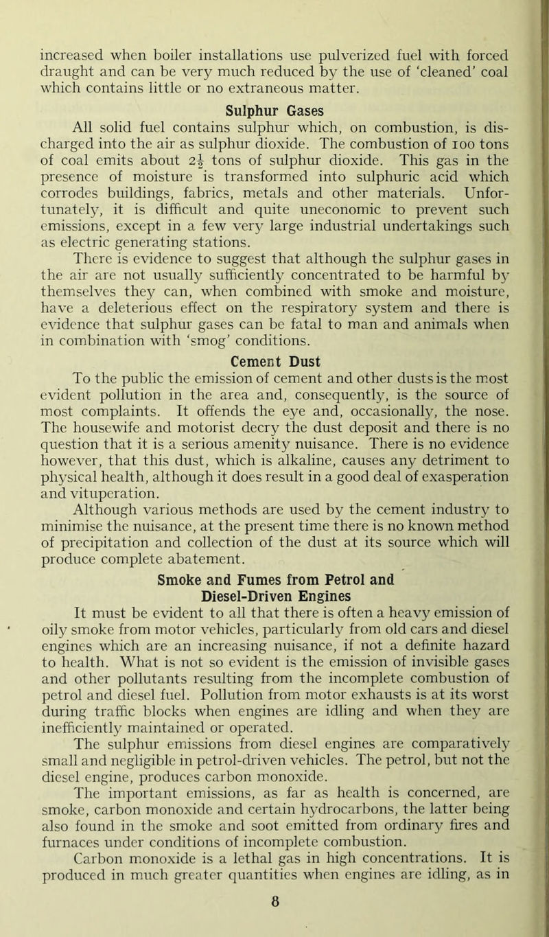 increased when boiler installations use pulverized fuel with forced draught and can be very much reduced by the use of ‘cleaned’ coal which contains little or no extraneous m.atter. Sulphur Gases All solid fuel contains sulphur which, on combustion, is dis- charged into the air as sulphur dioxide. The combustion of loo tons of coal emits about 2| tons of sulphur dioxide. This gas in the presence of moisture is transformed into sulphuric acid which corrodes buildings, fabrics, metals and other materials. Unfor- tunately, it is difficult and quite uneconomic to prevent such emissions, except in a few very large industrial undertakings such as electric generating stations. There is evidence to suggest that although the sulphur gases in the air are not usually sufficiently concentrated to be harmful by themselves they can, when combined with smoke and moisture, have a deleterious effect on the respiratory system and there is evidence that sulphur gases can be fatal to man and animals when in combination with ‘smog’ conditions. Cement Dust To the public the emission of cement and other dusts is the m.ost evident pollution in the area and, consequently, is the source of most complaints. It offends the eye and, occasionally, the nose. The housewife and motorist decry the dust deposit and there is no question that it is a serious amenity nuisance. There is no evidence however, that this dust, which is alkaline, causes any detriment to physical health, although it does result in a good deal of exasperation and vituperation. Although various methods are used by the cement industry to minimise the nuisance, at the present time there is no known method of precipitation and collection of the dust at its source which will produce complete abatement. Smoke and Fumes from Petrol and Diesel-Driven Engines It must be evident to all that there is often a heavy emission of oily smoke from motor vehicles, particularly from old cars and diesel engines which are an increasing nuisance, if not a definite hazard to health. What is not so evident is the emission of invisible gases and other pollutants resulting from the incomplete combustion of petrol and diesel fuel. Pollution from motor exhausts is at its worst during traffic blocks when engines are idling and when they are inefficiently maintained or operated. The sulphur emissions horn diesel engines are comparatively small and negligible in petrol-driven vehicles. The petrol, but not the diesel engine, produces carbon monoxide. The important emissions, as far as health is concerned, are smoke, carbon monoxide and certain hydrocarbons, the latter being also found in the smoke and soot emitted from ordinary fires and furnaces under conditions of incomplete combustion. Carbon m.onoxide is a lethal gas in high concentrations. It is produced in much greater quantities when engines are idling, as in