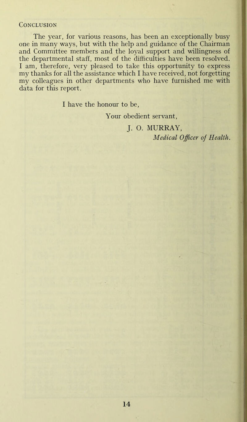Conclusion The year, for various reasons, has been an exceptionally busy one in many ways, but with the help and guidance of the Chairman and Committee members and the loyal support and willingness of the departmental staff, most of the difficulties have been resolved. I am, therefore, very pleased to take this opportunity to express my thanks for all the assistance which I have received, not forgetting my colleagues in other departments who have furnished me with data for this report. I have the honour to be. Your obedient servant, J. O. MURRAY, Medical Officer of Health.