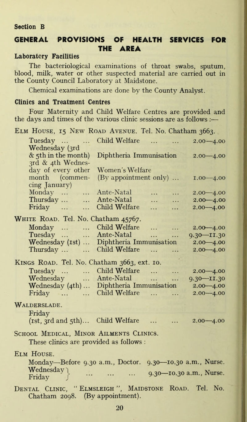 GENERAL PROVISIONS OF HEALTH SERVICES FOR THE AREA Laboratory Facilities The bacteriological examinations of throat swabs, sputum, blood, milk, water or other suspected material are carried out in the County Council Laboratory at Maidstone. Chemical examinations are done by the County Analyst. Clinics and Treatment Centres Four Maternity and Child Welfare Centres are provided and the days and times of the various clinic sessions are as follows :— Elm House, 15 New Road Avenue. Tel. No. Chatham 3663. Tuesday ... Wednesday (3rd Child Welfare 2.00—4.00 & 5th in the month) 3rd & 4th Wednes- Diphtheria Immunisation 2.00—4.00 day of every other Women’s Welfare month (commen- cing January) (By appointment only) ... 1.00—4.00 Monday ... Ante-Natal 2.00—4.00 Thursday ... Ante-Natal 2.00—4.00 Friday Child Welfare 2.00—4.00 White Road. Tel. No. Chatham 45767. Monday ... Child Welfare 2.00—4.00 Tuesday ... Ante-Natal 9.30—11.30 Wednesday (ist) ... Diphtheria Immunisation 2.00—^4.00 Thursday ... Child Welfare 2.00—4.00 Kings Road. Tel. No. Chatham 3663, ext. 10. Tuesday ... Child Welfare 2.00—^4.00 Wednesday Ante-Natal 9.30—11.30 Wednesday (4th)... Diphtheria Immunisation 2.00—4.00 Friday Child Welfare 2.00—4.00 Walderslade. Friday (ist, 3rd and 5th)... Child Welfare 2.00—4.00 School Medical, Minor Ailments Clinics. These clinics are provided as follows : Elm House. Monday—Before 9.30 a.m., Doctor. 9.30—10.30 a.m.. Nurse. 9.30-10.30a.m., Nurse. Dental Clinic, “ Elmsleigh ”, Maidstone Road. Tel. No. Chatham 2098. (By appointment).