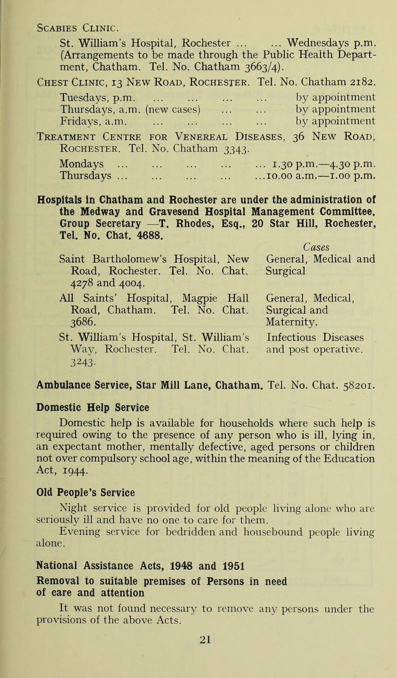 Scabies Clinic. St. William’s Hospital, Rochester ... ... Wednesdays p.m. (Arrangements to be made through the Public Health Depart- ment, Chatham. Tel. No. Chatham 3663/4). Chest Clinic, 13 New Road, Rochester. Tel. No. Chatham 2182. Tuesdays, p.m by appointment Thursdays, a.m. (new cases) ... ... by appointment Fridays, a.m. ... ... ... ... by appointment Treatment Centre for Venereal Diseases, 36 New Road, Rochester. Tel. No. Chatham 3343. Mondays 1.30 p.m.—4.30 p.m. Thursdays ... ... ... ... ...10.00 a.m.—i.00 p.m. Hospitals in Chatham and Rochester are under the administration of the Medway and Gravesend Hospital Management Committee. Group Secretary —T. Rhodes, Esq., 20 Star Hill, Rochester, Tel. No. Chat. 4688. Saint Bartholomew’s Hospital, New Road, Rochester. Tel. No. Chat. 4278 and 4004. All Saints’ Hospital, Magpie Hall Road, Chatham. Tel. No. Chat. 3686. St. William’s Hospital, St. William’s Way, Rochester. Tel. No. Chat. 3243- Ambulance Service, Star Mill Lane, Chatham. Tel. No. Chat. 58201. Domestic Help Service Domestic help is available for households where such help is required owing to the presence of any person who is ill, lying in, an expectant mother, mentally defective, aged persons or children not over compulsory school age, within the meaning of the Education Act, 1944. Old People’s Service Night service is provided for old people living alone who are seriously ill and have no one to care for them. Evening service for bedridden and housebound people living alone. National Assistance Acts, 1948 and 1951 Removal to suitable premises of Persons in need of care and attention It was not found necessarj^ to remove any persons under the provisions of the above Acts. Cases General, Medical and Surgical General, Medical, Surgical and Maternity. Infectious Diseases and post operative.