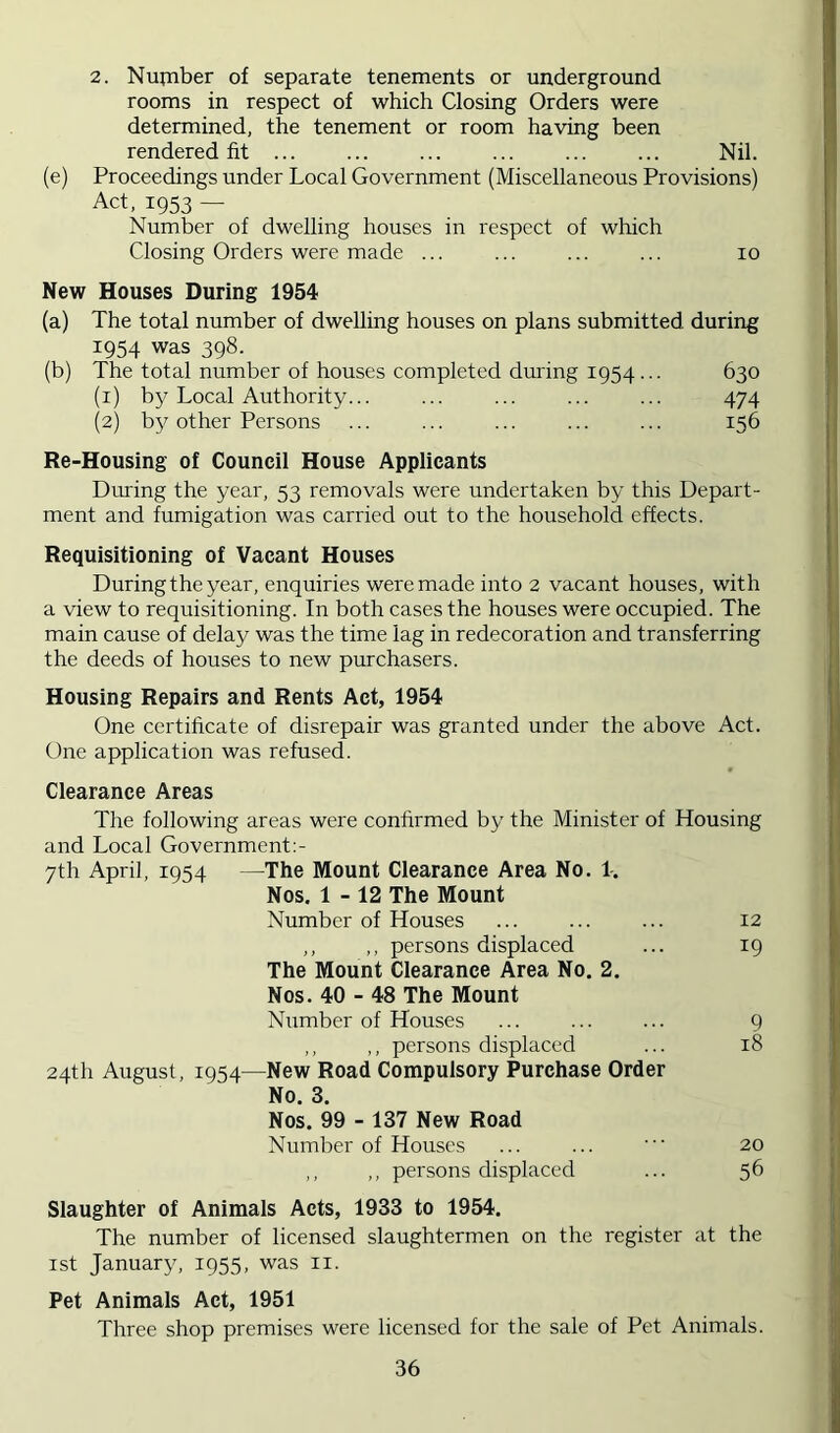 2. Nufnber of separate tenements or underground rooms in respect of which Closing Orders were determined, the tenement or room having been rendered fit Nil. (e) Proceedings under Local Government (Miscellaneous Provisions) Act, 1953 — Number of dwelling houses in respect of which Closing Orders were made ... ... ... ... 10 New Houses During 1954 (a) The total number of dwelling houses on plans submitted during 1954 was 398. (b) The total number of houses completed dm'ing 1954... 630 (1) by Local Authority... ... ... ... ... 474 (2) by other Persons ... ... ... ... ... 156 Re-Housing of Council House Applicants During the year, 53 removals were undertaken by this Depart- ment and fumigation was carried out to the household effects. Requisitioning of Vacant Houses During the year, enquiries were made into 2 vacant houses, with a view to requisitioning. In both cases the houses were occupied. The main cause of delay was the time lag in redecoration and transferring the deeds of houses to new purchasers. Housing Repairs and Rents Act, 1954 One certificate of disrepair was granted under the above Act. One application was refused. Clearance Areas The following areas were confirmed by the Minister of Housing and Local Government:- 7th April, 1954 —The Mount Clearance Area No. 1. Nos, 1 - 12 The Mount Number of Houses ... ... ... 12 ,, ,, persons displaced ... 19 The Mount Clearance Area No. 2, Nos. 40 - 48 The Mount Number of Houses ... ... ... 9 ,, ,, persons displaced ... 18 24th August, 1954—New Road Compulsory Purchase Order No. 3. Nos. 99 - 137 New Road Number of Houses ... ... • 20 ,, ,, persons displaced ... 56 Slaughter of Animals Acts, 1933 to 1954. The number of licensed slaughtermen on the register at the 1st January, 1955, was ii. Pet Animals Act, 1951 Three shop premises were licensed for the sale of Pet Animals.