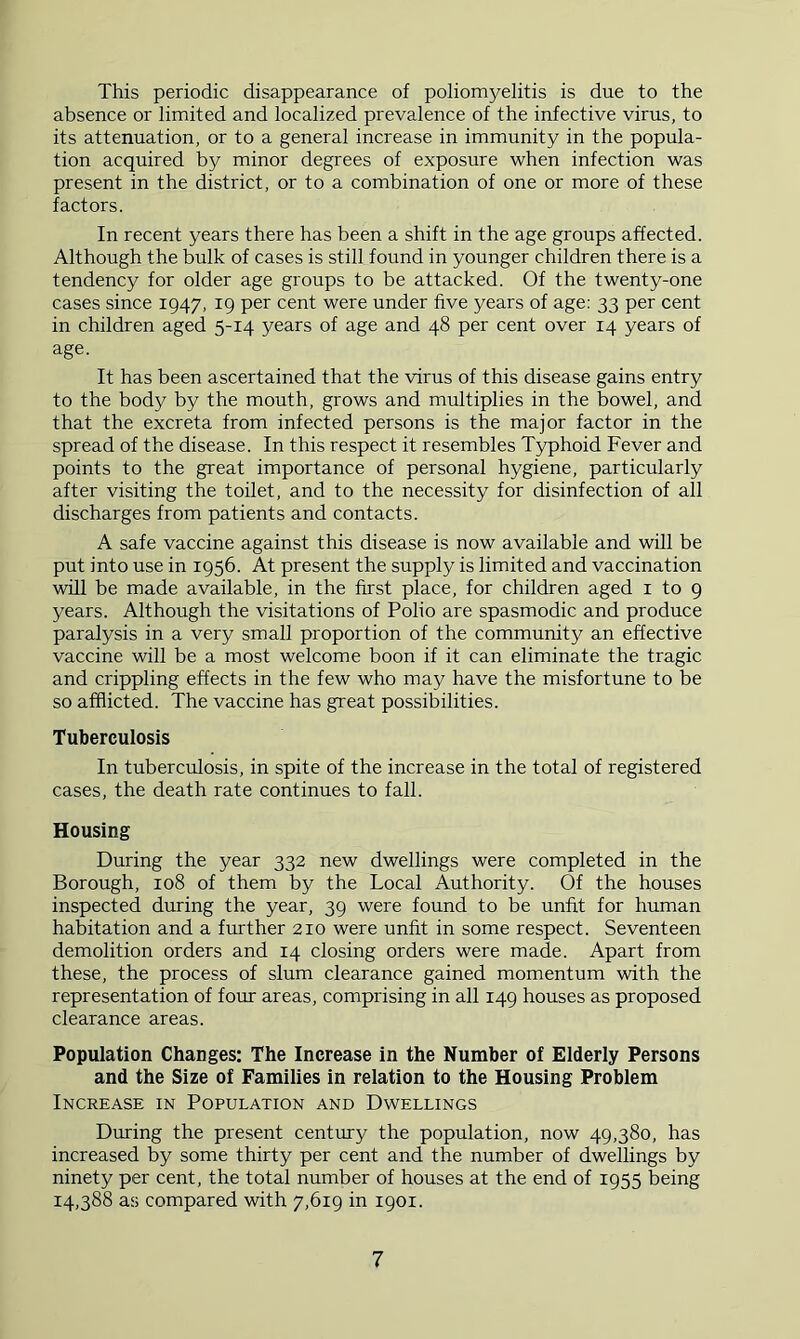 This periodic disappearance of poliomyelitis is due to the absence or limited and localized prevalence of the infective virus, to its attenuation, or to a general increase in immunity in the popula- tion acquired by minor degrees of exposure when infection was present in the district, or to a combination of one or more of these factors. In recent years there has been a shift in the age groups affected. Although the bulk of cases is still found in younger children there is a tendency for older age groups to be attacked. Of the twenty-one cases since 1947, 19 per cent were under five years of age; 33 per cent in children aged 5-14 years of age and 48 per cent over 14 years of age. It has been ascertained that the virus of this disease gains entry to the body by the mouth, grows and multiplies in the bowel, and that the excreta from infected persons is the major factor in the spread of the disease. In this respect it resembles Typhoid Fever and points to the great importance of personal hygiene, particularly after visiting the toilet, and to the necessity for disinfection of all discharges from patients and contacts. A safe vaccine against this disease is now available and will be put into use in 1956. At present the supply is limited and vaccination will be made available, in the first place, for children aged i to 9 years. Although the visitations of Polio are spasmodic and produce paralysis in a very small proportion of the community an effective vaccine will be a most welcome boon if it can eliminate the tragic and crippling effects in the few who may have the misfortune to be so afflicted. The vaccine has great possibilities. Tuberculosis In tuberculosis, in spite of the increase in the total of registered cases, the death rate continues to fall. Housing During the year 332 new dwellings were completed in the Borough, 108 of them by the Local Authority. Of the houses inspected during the year, 39 were found to be unfit for human habitation and a further 210 were unfit in some respect. Seventeen demolition orders and 14 closing orders were made. Apart from these, the process of slum clearance gained momentum with the representation of four areas, comprising in all 149 houses as proposed clearance areas. Population Changes: The Increase in the Number of Elderly Persons and the Size of Families in relation to the Housing Problem Increase in Population and Dwellings During the present century the population, now 49,380, has increased by some thirty per cent and the number of dwellings by ninety per cent, the total number of houses at the end of 1955 being 14,388 as compared with 7,619 in 1901.