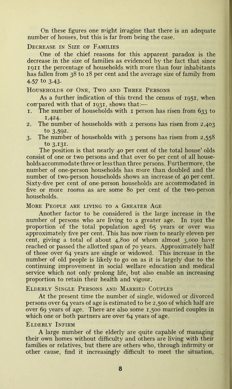 On these figures one might imagine that there is an adequate number of houses, but this is far from being the case. Decrease in Size of Families One of the chief reasons for this apparent paradox is the decrease in the size of families as evidenced by the fact that since 1911 the percentage of households with more than four inhabitants has fallen from 38 to 18 per cent and the average size of family from 4-57 to 3.43. Households of One, Two and Three Persons As a further indication of this trend the census of 1951, when compared with that of 1931, shows that:— 1. The number of households with i person has risen from 633 to 1,424. 2. The number of households with 2 persons has risen from 2,403 to 3,592. 3. The number of households with 3 persons has risen from 2,558 to 3,131. The position is that nearly 40 per cent of the total house’ olds consist of one or two persons and that over 60 per cent of all house- holds accommodate three or less than three persons. Furthermore, the number of one-person households has more than doubled and the number of two-person households shows an increase of 40 per cent. Sixty-five per cent of one-person households are accommodated in five or more rooms as are some 80 per cent of the two-person households. More People are living to a Greater Age Another factor to be considered is the large increase in the number of persons who are living to a greater age. In 1901 the proportion of the total population aged 65 years or over was approximately five per cent. This has now risen to nearly eleven per cent, giving a total of about 4,800 of whom almost 3,000 have reached or passed the allotted span of 70 years. Approximately half of those over 64 years are single or widowed. This increase in the number of old people is likely to go on as it is largely due to the continuing improvement in social welfare education and medical service which not only prolong life, but also enable an increasing proportion to retain their health and vigoim. Elderly Single Persons and Married Couples At the present time the number of single, widowed or divorced persons over 64 years of age is estimated to be 2,500 of which half are over 69 years of age. There are also some 1,500 married couples in which one or both partners are over 64 years of age. Elderly Infirm A large number of the elderly are quite capable of managing their own homes without difficulty and others are living with their families or relatives, but there are others who, through infirmity or other cause, find it increasingly difficult to meet the situation.