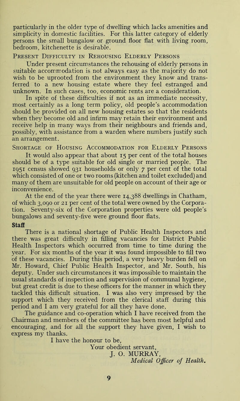 particularly in the older type of dwelling which lacks amenities and simplicity in domestic facilities. For this latter category of elderly persons the small bungalow or ground floor flat with living room, bedroom, kitchenette is desirable. Present Difficulty in Rehousing Elderly Persons Under present circumstances the rehousing of elderly persons in suitable accommodation is not always easy as the majority do not wish to be uprooted from the environment they know and trans- ferred to a new housing estate where they feel estranged and unknown. In such cases, too, economic rents are a consideration. In spite of these difficulties if not as an immediate necessity, most certainly as a long term policy, old people’s accommodation should be provided on all new housing estates so that the residents when they become old and infirm may retain their environment and receive help in many ways from their neighbours and friends and, possibly, with assistance from a warden where numbers justify such an arrangement. Shortage of Housing Accommodation for Elderly Persons It would also appear that about 15 per cent of the total houses should be of a type suitable for old single or married people. The 1951 census showed 931 households or only 7 per cent of the total which consisted of one or two rooms (kitchen and toilet excluded) and many of them are unsuitable for old people on account of their age or inconvenience. At the end of the year there were 14,388 dwellings in Chatham, of which 3,090 or 21 per cent of the total were owned by the Corpora- tion. Seventy-six of the Corporation properties were old people’s bungalows and seventy-five were ground floor flats. Staff There is a national shortage of Public Health Inspectors and there was great difficulty in filling vacancies for District Public Health Inspectors which occurred from time to time during the year. For six months of the year it was found impossible to fill two of these vacancies. During this period, a very heavy burden fell on Mr. Howard, Chief Public Health Inspector, and Mr. South, his deputy. Under such circumstances it was impossible to maintain the usual standards of inspection and supervision of communal hygiene, but great credit is due to these officers for the manner in which they tackled this difficult situation. I was also very impressed by the support which they received from the clerical staff during this period and I am very grateful for all they have done. The guidance and co-operation which I have received from the Chairman and members of the committee has been most helpful and encoiuaging, and for all the support they have given, I wish to express my thanks. I have the honour to be. Your obedient servant, J. O. MURRAY, Medical Officer of Health.