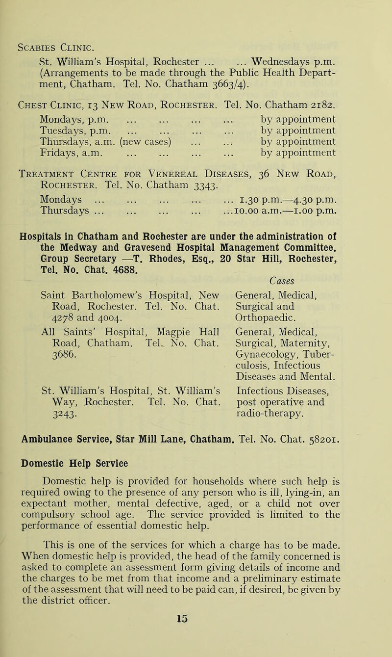 Scabies Clinic. St. William’s Hospital, Rochester ... ... Wednesdays p.m. (Arrangements to be made through the Public Health Depart- ment, Chatham. Tel. No. Chatham 3663/4). Chest Clinic, 13 New Road, Rochester. Tel. No. Chatham 2182. Mondays, p.m. Tuesdays, p.m. Thursdays, a.m. (new cases) Fridays, a.m. by appointment by appointment by appointment by appointment Treatment Centre for Venereal Diseases, 36 New Road, Rochester. Tel. No. Chatham 3343. Mondays ... ... ... ... ... 1.30 p.m.—4.30 p.m. Thursdays ... ... ... ... ...10.00 a.m.—i.00 p.m. Hospitals in Chatham and Rochester are under the administration of the Medway and Gravesend Hospital Management Committee. Group Secretary —T. Rhodes, Esq., 20 Star Hill, Rochester, Tel. No. Chat. 4688. Cases Saint Bartholomew’s Hospital, New Road, Rochester. Tel. No. Chat. 4278 and 4004. All Saints’ Hospital, Magpie Hall Road, Chatham. Tel. No. Chat. 3686. General, Medical, Surgical and Orthopaedic. General, Medical, Surgical, Maternity, Gynaecology, Tuber- culosis, Infectious Diseases and Mental. St. William’s Hospital, St. William’s Infectious Diseases, Way, Rochester. Tel. No. Chat. post operative and 3243. radio-therapy. Ambulance Service, Star Mill Lane, Chatham. Tel. No. Chat. 58201. Domestic Help Service Domestic help is provided for households where such help is required owing to the presence of any person who is ill, lying-in, an expectant mother, mental defective, aged, or a child not over compulsory school age. The service provided is limited to the performance of essential domestic help. This is one of the services for which a charge has to be made. When domestic help is provided, the head of the family concerned is asked to complete an assessment form giving details of income and the charges to be met from that income and a preliminary estimate of the assessment that will need to be paid can, if desired, be given by the district officer.