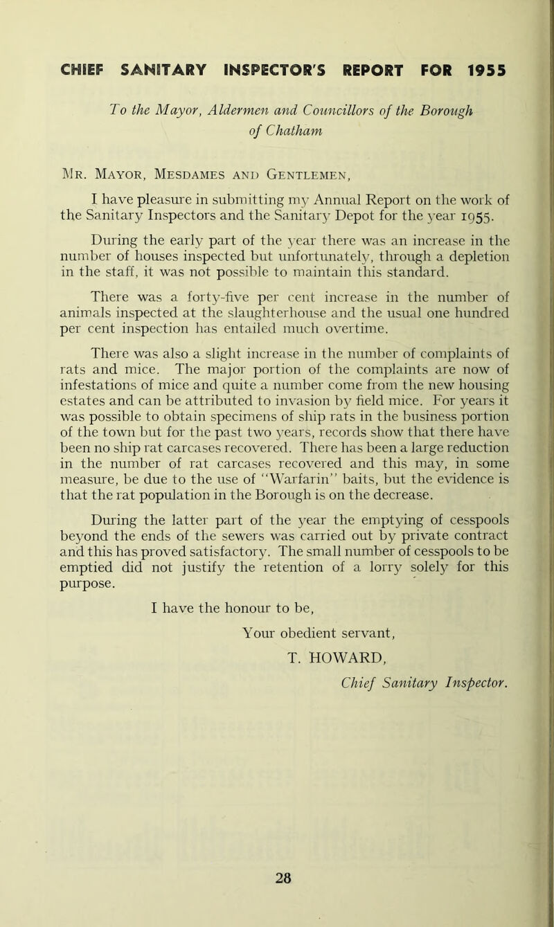 CHIEF SANITARY INSPECTOR'S REPORT FOR 1955 To the Mayor, Aldermen and Councillors of the Borough of Chatham Mr. Mayor, Mesdames and Gentlemen, I have pleasure in submitting my Annual Report on the work of the Sanitary Inspectors and the Sanitarj’ Depot for the 3’ear 1955. During the early part of the year there was an increase in the number of houses inspected but imfortunately, through a depletion in the staff, it was not possible to maintain this standard. There was a forty-five per cent increase in the number of animals inspected at the slaughterhouse and the usual one hundred per cent inspection has entailed much overtime. There was also a slight increase in the number of complaints of rats and mice. The major portion of the complaints are now of infestations of mice and quite a number come from the new housing estates and can be attributed to invasion b}^ field mice. For j^ears it was possible to obtain specimens of ship rats in the business portion of the town but for the past two years, records show that there have been no ship rat carcases recovered. There has been a large reduction in the number of rat carcases recovered and this may, in some measure, be due to the use of “Warfarin” baits, but the evidence is that the rat population in the Borough is on the decrease. During the latter part of the 3’ear the emptying of cesspools be3’ond the ends of the sewers was carried out by private contract and this has proved satisfactory. The small number of cesspools to be emptied did not justify the retention of a lorry solely for this purpose. I have the honour to be. Your obedient servant, T. HOWARD, Chief Sanitary Inspector.