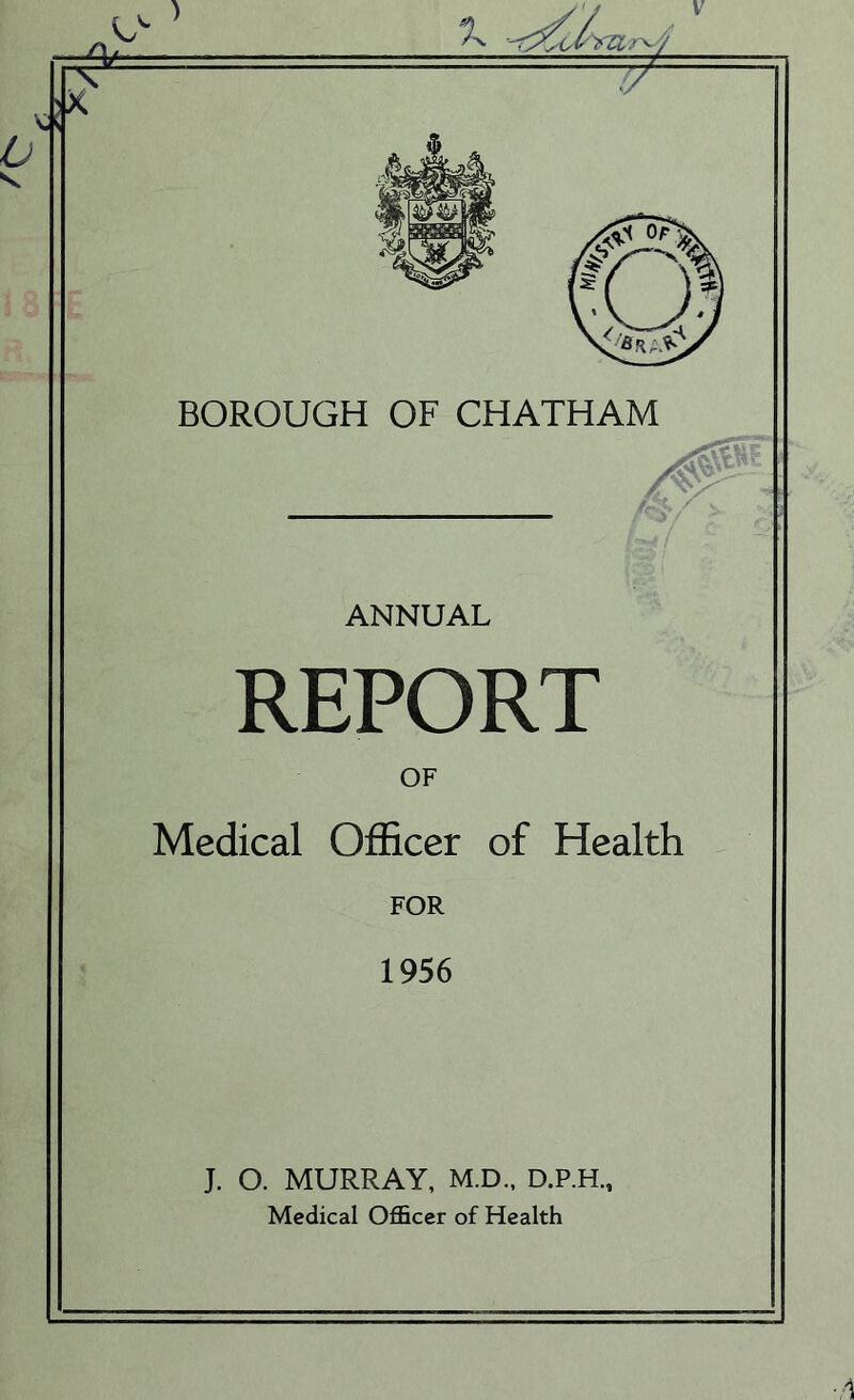 V BOROUGH OF CHATHAM ANNUAL REPORT OF Medical Officer of Health FOR 1956 J. O. MURRAY, M.D., D.P.H., Medical Officer of Health