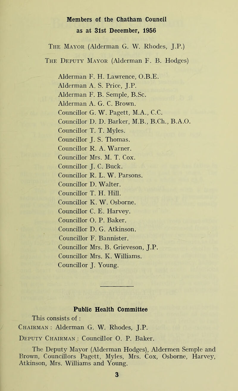 Members of the Chatham Council as at 31st December, 1956 The Mayor (Alderman G. W. Rhodes, J.P.) The Deputy Mayor (Alderman F. B. Hodges) Alderman F. H. Lawrence, O.B.E. Alderman A. S. Price, J.P. Alderman F. B. Semple, B.Sc. Alderman A. G. C. Brown. Councillor G. W. Pagett, M.A., C.C. Councillor D. D. Barker, M.B., B.Ch., B.A.O. Councillor T. T. Myles. Councillor J. S. Thomas. Councillor R. A. Warner. Councillor Mrs. M. T. Cox. Councillor J. C. Buck. Councillor R. L. W. Parsons. Councillor D. Walter. Councillor T. H. Hill. Councillor K. W. Osborne. Councillor C. E. Harvey. Councillor 0. P. Baker. Councillor D. G. Atkinson. Councillor F. Bannister. Councillor Mrs. B. Grieveson, J.P. Councillor Mrs. K. Williams. Councillor J. Young. Public Health Committee This consists of : Chairman : Alderman G. W. Rhodes, J.P. Deputy Chairman : Councillor 0. P. Baker. The Deputy Mayor (Alderman Hodges), Aldermen Semple and Brown, Councillors Pagett, Myles, Mrs. Cox, Osborne, Harvey, Atkinson, Mrs. Williams and Young.