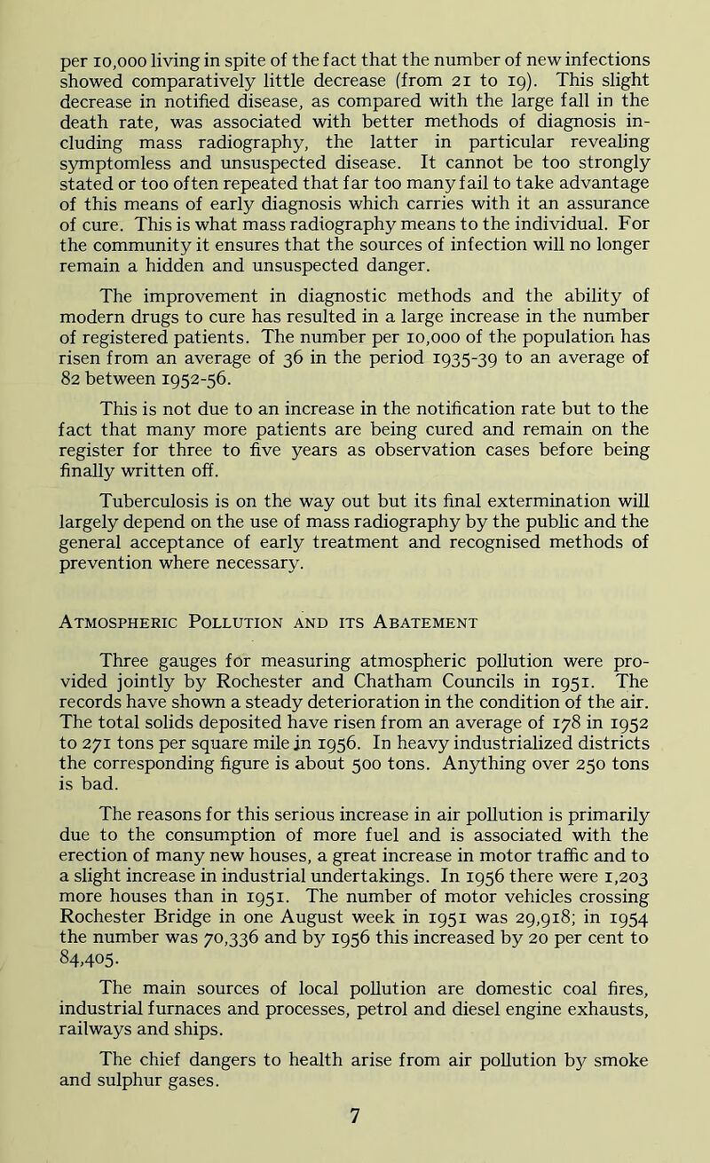 per xo.ooo living in spite of the fact that the number of new infections showed comparatively little decrease (from 21 to 19). This slight decrease in notified disease, as compared with the large fall in the death rate, was associated with better methods of diagnosis in- cluding mass radiography, the latter in particular revealing symptomless and unsuspected disease. It cannot be too strongly stated or too often repeated that far too many fail to take advantage of this means of early diagnosis which carries with it an assurance of cure. This is what mass radiography means to the individual. For the community it ensures that the sources of infection will no longer remain a hidden and unsuspected danger. The improvement in diagnostic methods and the ability of modern drugs to cure has resulted in a large increase in the number of registered patients. The number per 10,000 of the population has risen from an average of 36 in the period 1935-39 to an average of 82 between 1952-56. This is not due to an increase in the notification rate but to the fact that many more patients are being cured and remain on the register for three to five years as observation cases before being finally written off. Tuberculosis is on the way out but its final extermination will largely depend on the use of mass radiography by the public and the general acceptance of early treatment and recognised methods of prevention where necessary. Atmospheric Pollution and its Abatement Three gauges for measuring atmospheric pollution were pro- vided jointly by Rochester and Chatham Councils in 1951. The records have shown a steady deterioration in the condition of the air. The total solids deposited have risen from an average of 178 in 1952 to 271 tons per square mile in 1956. In heavy industrialized districts the corresponding figure is about 500 tons. Anything over 250 tons is bad. The reasons for this serious increase in air pollution is primarily due to the consumption of more fuel and is associated with the erection of many new houses, a great increase in motor traffic and to a slight increase in industrial undertakings. In 1956 there were 1,203 more houses than in 1951. The number of motor vehicles crossing Rochester Bridge in one August week in 1951 was 29,918; in 1954 the number was 70,336 and b5^ 1956 this increased by 20 per cent to 84.405- The main sources of local pollution are domestic coal fires, industrial furnaces and processes, petrol and diesel engine exhausts, railways and ships. The chief dangers to health arise from air pollution by smoke and sulphur gases.