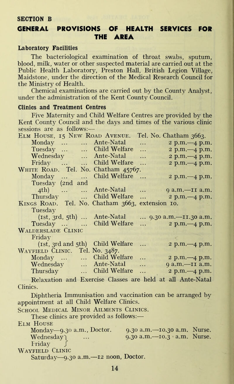 GENERAL PROVISIONS OF HEALTH SERVICES FOR THE AREA Laboratory Facilities The bacteriological examination of throat swabs, sputum, blood, milk, water or other suspected material are carried out at the Public Health Laboratory, Preston Hall, British Legion Village, Maidstone, under the direction of the Medical Research Council for the Ministry of Health. Chemical examinations are carried out by the County Analyst, under the administration of the Kent County Council. Clinics and Treatment Centres Five Maternity and Child Welfare Centres are provided by the Kent County Council and the days and times of the various clinic sessions are as follows:— Elm House, 15 New Road Avenue. Monday Tuesday ... Wednesday Friday White Road. Tel. Monday ... Tuesday (2nd and 4th)' Thursday Ante-Natal ... Child Welfare . ... Ante-Natal ... Child Welfare . No. Chatham 45767. ... Child Welfare . Tel. No. Chatham 3663. 2 p.m.—4 p.m. 2 p.m.—4 p.m. 2 p.m.-—4 p.m. 2 p.m.—4 p.m. Ante-Natal Child Welfare Tel. No. Chatham 3663, extension 10. Kings Road. Tuesday (1st, 3rd, 5th) ... Ante-Natal Tuesday ... ... Child Welfare Walderslade Clinic Friday (1st, 3rd and 5th) Child Welfare Wayfield Clinic. Tel. No. 3487. Monday Child Welfare Wednesday ... Ante-Natal Thursday ... Child Welfare Relaxation and Exercise Classes are held at all Clinics. 2 p.m.—4 p.m. 9 a.m.—11 a.m. 2 p.m.—4 p.m. 9.30 a.m.—11.30 a.m. 2 p.m.—4 p.m. 2 p.m.—4 p.m. 2 p.m.—4 p.m. 9 a.m.—11 a.m. 2 p.m.—4 p.m. Ante-Natal Diphtheria Immunisation and vaccination can be arranged by appointment at all Child Welfare Clinics. School Medical Minor Ailments Clinics. These clinics are provided as follows:— Elm House Monday—9.30 a.m., Doctor. 9.30 a.m.—10.30 a.m. Nurse. Wednesday'! ... 9.30 a.m.—10.3 > a.m. Nurse. Friday J Wayfield Clinic Saturday—9.30 a.m.—12 noon, Doctor.