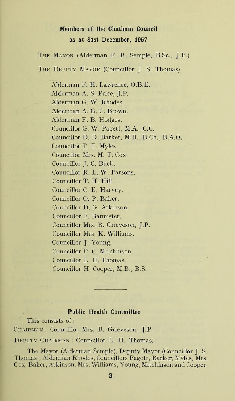 Members of the Chatham Council as at 31st December, 1957 The Mayor (Alderman F. B. Semple, B.Sc., J.P.) The Deputy Mayor (Councillor J. S. Thomas) Alderman F. H. Lawrence, O.B.E. Alderman A. S. Price, J.P. Alderman G. W. Rhodes. Alderman A. G. C. Brown. Alderman F. B. Hodges. Councillor G. W. Pagett, M.A., C.C. Councillor D. D. Barker, M.B., B.Ch., B.A.O. Councillor T. T. Myles. Councillor Mrs. M. T. Cox. Councillor J. C. Buck. Councillor R. L. W. Parsons. Councillor T. H. Hill. Councillor C. E. Harvey. Councillor O. P. Baker. Councillor D. G. Atkinson. Councillor F. Bannister. Councillor Mrs. B. Grieveson, J.P. Councillor Mrs. K. Williams. Councillor J. Young. Councillor P. C. Mitchinson. Councillor L. H. Thomas. Councillor H. Cooper, M.B., B.S. Public Health Committee This consists of : Chairman : Councillor Mrs. B. Grieveson, J.P. Deputy Chairman : Councillor L. H. Thomas. The Mayor (Alderman Semple), Deputy Mayor (Councillor J. S. Thomas), Alderman Rhodes, Councillors Pagett, Barker, Myles, Mrs. Cox, Baker, Atkinson, Mrs. Williams, Young, Mitchinson and Cooper.