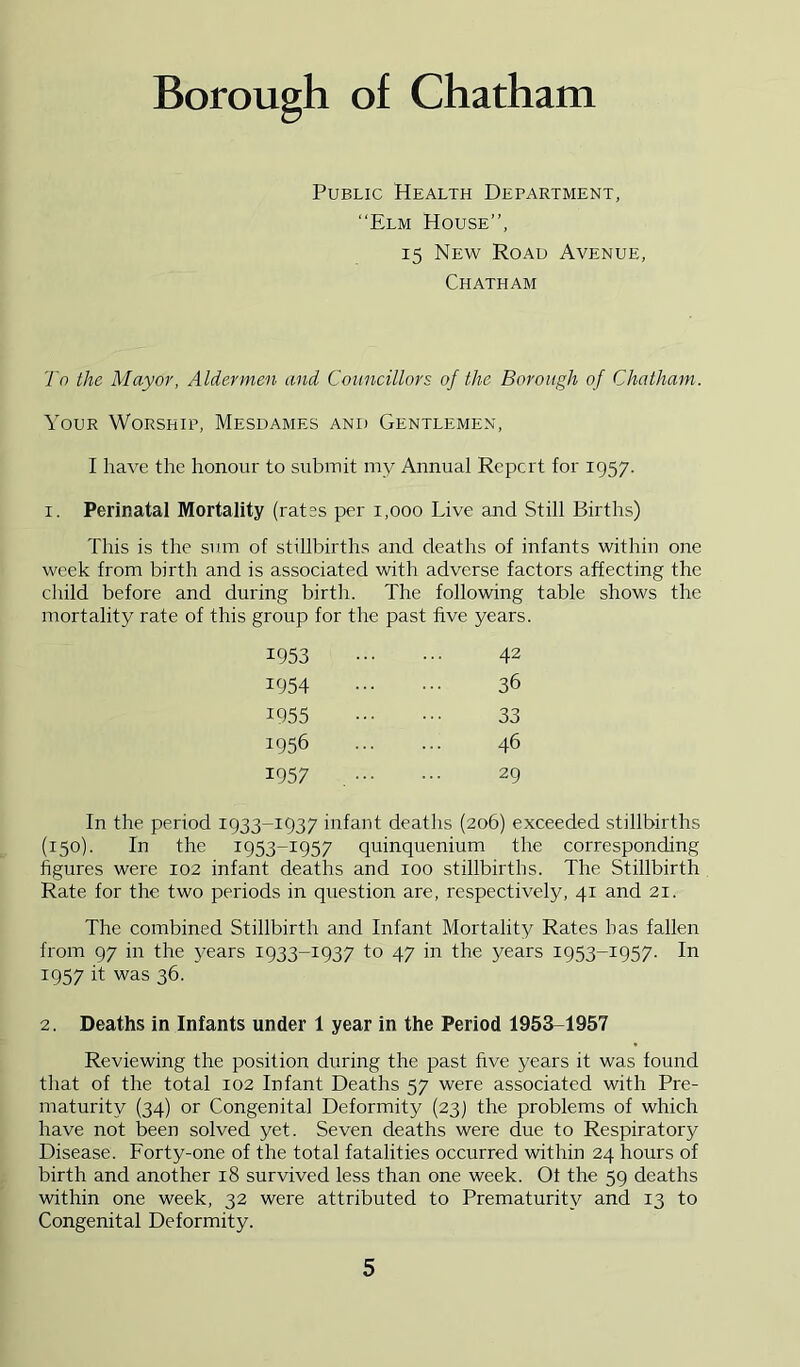 Public Health Debartment, “Elm House”, 15 New Road Avenue, Chatham To the Mayor, Aldermen and Councillors of the Borough of Chatham. Your Worship, Mesdames and Gentlemen, I have the honour to submit my Annual Report for 1957. I. Perinatal Mortality (rates per 1,000 Live and Still Births) This is the sum of stillbirths and deaths of infants within one week from birth and is associated with adverse factors affecting the cliild before and during birth. The following table shows the mortality rate of this group for the past five years 1953 42 1954 36 1955 33 1956 46 1957 , 29 In the period 1933-1937 infant deaths (206) exceeded stillbirths (150). In the 1953-1957 quinquenium the corresponding figures were 102 infant deaths and 100 stillbirths. The Stillbirth Rate for the two periods in question are, respectively, 41 and 21. The combined Stillbirth and Infant Mortality Rates has fallen from 97 in the years 1933-1937 to 47 in the years 1953-1957- In 1957 it was 36. 2. Deaths in Infants under 1 year in the Period 1953-1957 Reviewing the position during the past five years it was found tliat of the total 102 Infant Deaths 57 were associated with Pre- maturity (34) or Congenital Deformity (23) the problems of which have not been solved yet. Seven deaths were due to Respiratory Disease. Forty-one of the total fatalities occurred within 24 hours of birth and another 18 survived less than one week. Ot the 59 deaths within one week, 32 were attributed to Prematurity and 13 to Congenital Deformity.
