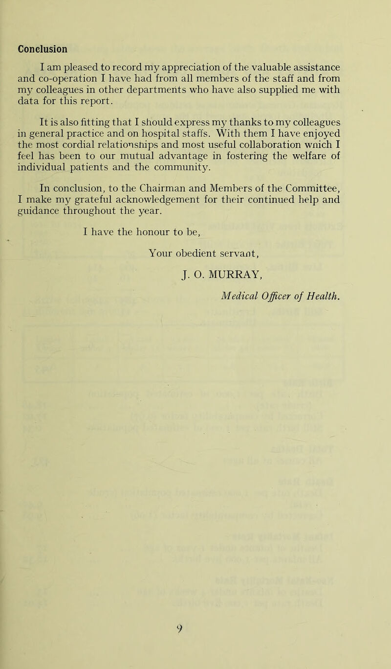 Conclusion I am pleased to record my appreciation of the valuable assistance and co-operation I have had from all members of the staff and from my colleagues in other departments who have also supplied me with data for this report. It is also fitting that I should express my thanks to my colleagues in general practice and on hospital staffs. With them I have enjoyed the most cordial relationsnips and most useful collaboration wnich I feel has been to our mutual advantage in fostering the welfare of individual patients and the community. In conclusion, to the Chairman and Members of the Committee, I make my grateful acknowledgement for their continued help and guidance throughout the year. I have the honour to be. Your obedient servant, J. O. MURRAY, Medical Officer of Health.