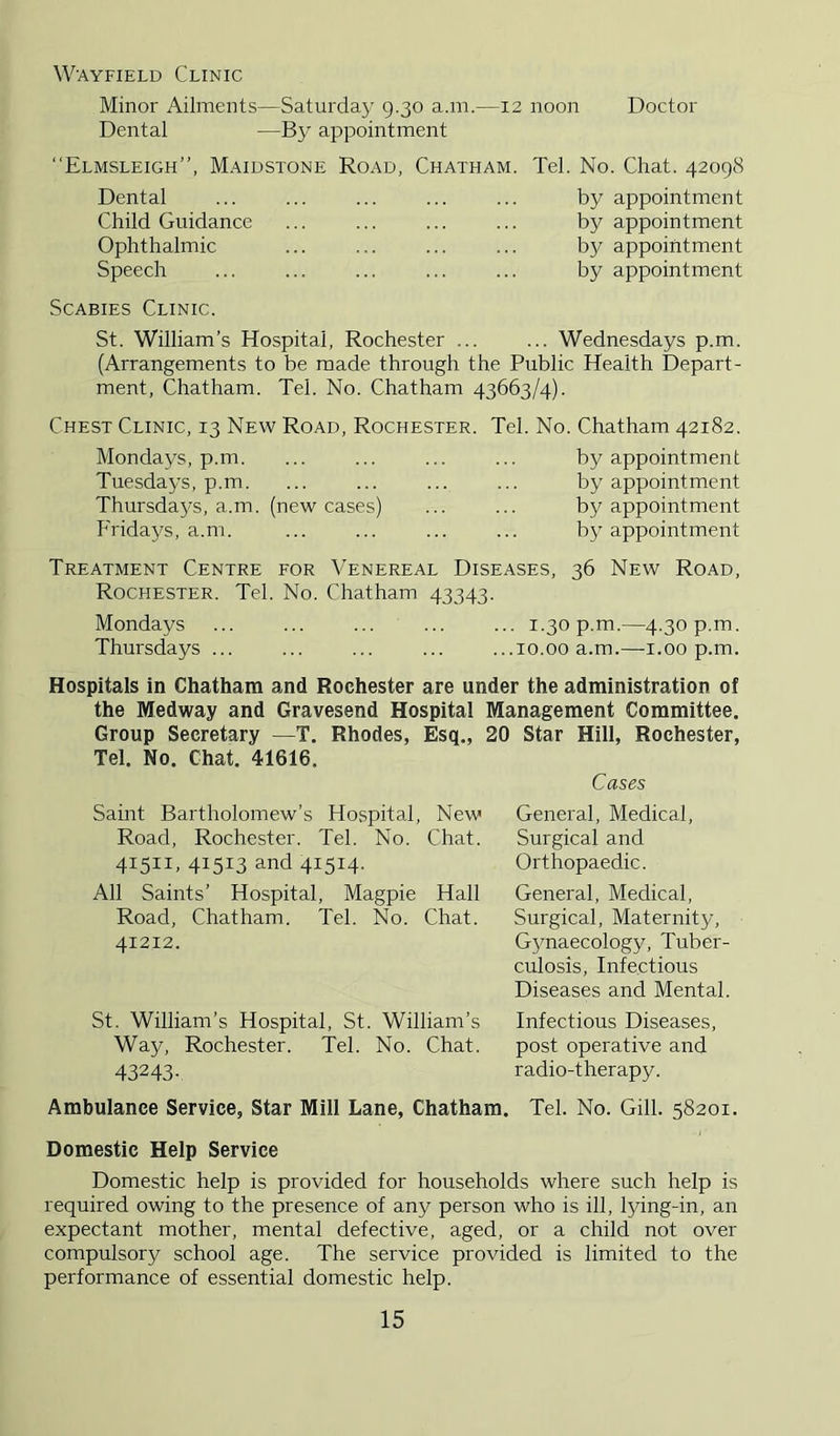 W'AYFiELD Clinic Minor Ailments—Saturday 9.30 a.m.—12 noon Doctor Dental —By appointment “Elmsleigh”, Maidstone Road, Chatham. Tel. No. Chat. 42098 Dental Child Guidance Ophthalmic Speech Scabies Clinic. by appointment by appointment by appointment by appointment St. William’s Hospital, Rochester ... ... Wednesdays p.m. (Arrangements to be made through the Public Health Depart- ment, Chatham. Tel. No. Chatham 43663/4). Chest Clinic, 13 New Road, Rochester. Tel. No. Chatham 42182. Mondays, p.m Tuesdays, p.rr Thursdaj^s, a.i Fridays, a.m. . (new cases) by appointment by appointment by appointment by appointment Treatment Centre for Venereal Diseases, 36 New Road, Rochester. Tel. No. Chatham 43343. Mondays ... ... ... ... ... 1.30 p.m.—4.30 p.m. Thursdays ... ... ... ... ...10.00 a.m.—i.00 p.m. Hospitals in Chatham and Rochester are under the administration of the Medway and Gravesend Hospital Management Committee. Group Secretary —T. Rhodes, Esq., 20 Star Hill, Rochester, Tel. No. Chat. 41616. Samt Bartholomew’s Hospital, New Road, Rochester. Tel. No. Chat. 41511. 41513 and 41514- All Saints’ Hospital, Magpie Hall Road, Chatham. Tel. No. Chat. 41212. St. William’s Hospital, St. William’s Way, Rochester. Tel. No. Chat. 43243- Cases General, Medical, Surgical and Orthopaedic. General, Medical, Surgical, Maternity, G3maecology, Tuber- culosis, Infectious Diseases and Mental. Infectious Diseases, post operative and radio-therapy. Ambulance Service, Star Mill Lane, Chatham. Tel. No. Gill. 58201. Domestic Help Service Domestic help is provided for households where such help is required owing to the presence of any person who is ill, lying-in, an expectant mother, mental defective, aged, or a child not over compulsory school age. The service provided is limited to the performance of essential domestic help.