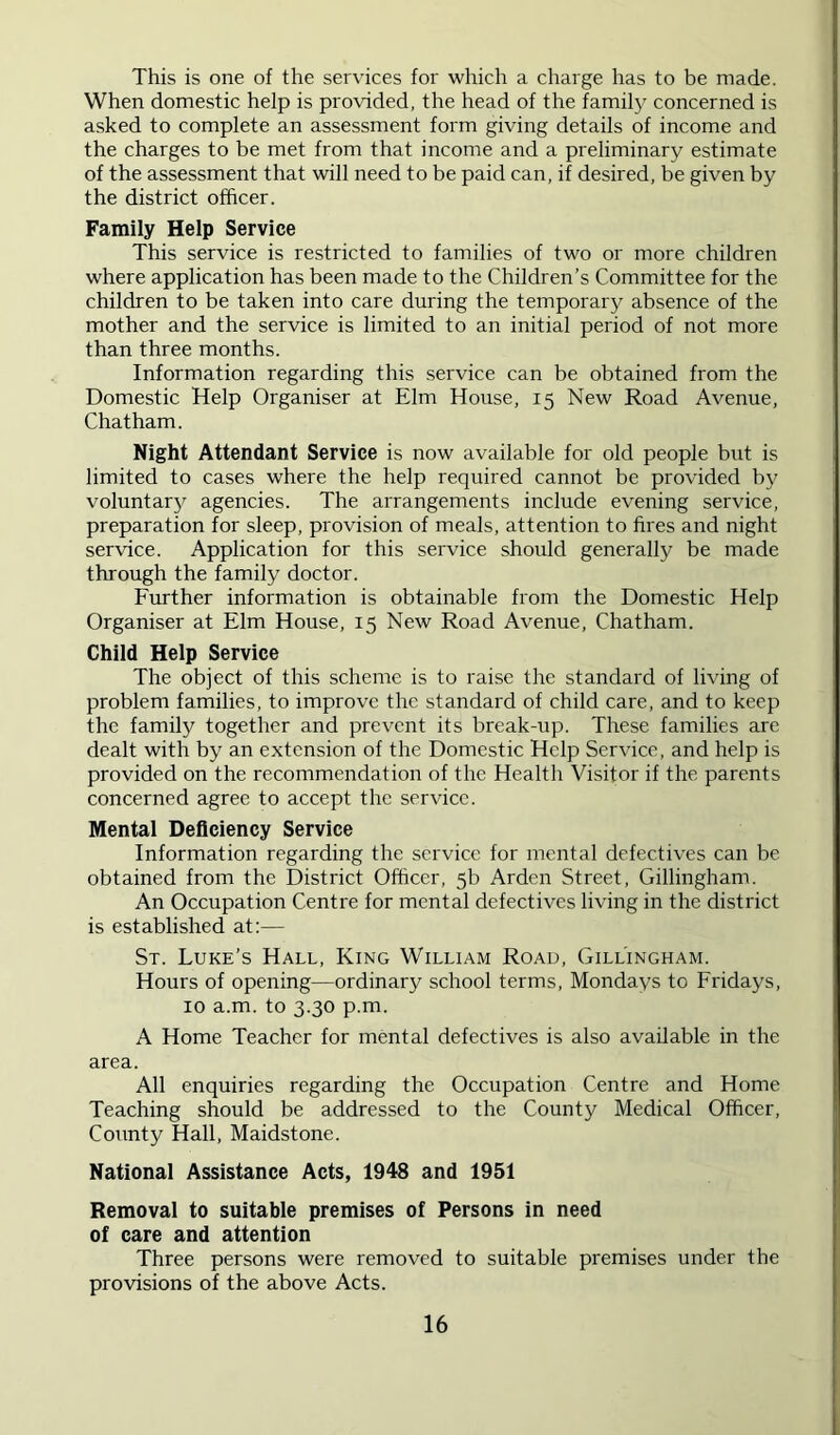 This is one of the services for which a charge has to be made. When domestic help is provided, the head of the family concerned is asked to complete an assessment form giving details of income and the charges to be met from that income and a preliminary estimate of the assessment that will need to be paid can, if desired, be given by the district officer. Family Help Service This service is restricted to families of two or more children where application has been made to the Children’s Committee for the children to be taken into care during the temporary absence of the mother and the service is limited to an initial period of not more than three months. Information regarding this service can be obtained from the Domestic Help Organiser at Elm House, 15 New Road Avenue, Chatham. Night Attendant Service is now available for old people but is limited to cases where the help required cannot be provided by voluntary agencies. The arrangements include evening service, preparation for sleep, provision of meals, attention to fires and night service. Application for this sei'vice should generally be made through the family doctor. Further information is obtainable from the Domestic Help Organiser at Elm House, 15 New Road Avenue, Chatham. Child Help Service The object of this scheme is to raise the standard of living of problem families, to improve the standard of child care, and to keep the family together and prevent its break-up. These families are dealt with by an extension of the Domestic Help Service, and help is provided on the recommendation of the Health Visitor if the parents concerned agree to accept the service. Mental Deficiency Service Information regarding the service for mental defectives can be obtained from the District Officer, 5b Arden Street, Gillingham. An Occupation Centre for mental defectives living in the district is established at:— St. Luke’s Hall, King William Road, Gillingham. Hours of opening—ordinary school terms, Mondays to Fridays, 10 a.m. to 3.30 p.m. A Home Teacher for mental defectives is also available in the area. All enquiries regarding the Occupation Centre and Home Teaching should be addressed to the County Medical Officer, County Hall, Maidstone. National Assistance Acts, 1948 and 1951 Removai to suitable premises of Persons in need of care and attention Three persons were removed to suitable premises under the provisions of the above Acts.