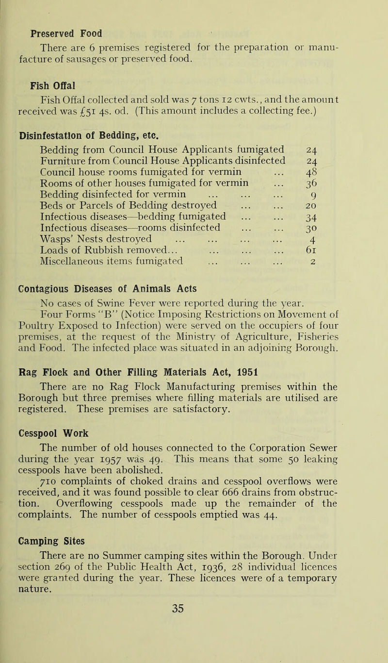 Preserved Food There are 6 premises registered for the preparation or manu- facture of sausages or preserved food. Fish Offal Fish Offal collected and sold was 7 tons 12 cwts., and the amount received was £51 4s. od. (This amount includes a collecting fee.) Disinfestation of Bedding, etc. Bedding from Council House Applicants fumigated 24 Furniture from Council House Applicants disinfected 24 Council house rooms fumigated for vermin ... 48 Rooms of other houses fumigated for vermin ... 36 Bedding disinfected for vermin ... ... ... 9 Beds or Parcels of Bedding destroyed ... ... 20 Infectious diseases—bedding fumigated ... ... 34 Infectious diseases—rooms disinfected ... ... 30 Wasps’Nests destroyed ... ... ... ... 4 Loads of Rubbish removed... ... ... ... 61 Miscellaneous items fumigated ... ... ... 2 Contagious Diseases of Animals Acts No cases of Swine F'ever were reported during the year. Four Forms B” (Notice Imposing Restrictions on Movement of Poultry Exposed to Infection) were served on the occupiers of four premises, at the request of the Ministry of Agriculture, Fisheries and Food. The infected place was situated in an adjoining Borough. Rag Flock and Other Filliug Materials Act, 1951 There are no Rag Flock Manufacturing premises within the Borough but three premises where filling materials are utilised are registered. These premises are satisfactory. Cesspool Work The number of old houses connected to the Corporation Sewer during the year 1957 was 49. This means that some 50 leaking cesspools have been abolished. 710 complaints of choked drains and cesspool overflows were received, and it was found possible to clear 666 drains from obstruc- tion. Overflowing cesspools made up the remainder of the complaints. The number of cesspools emptied was 44. Camping Sites There are no Summer camping sites within the Borough. Under section 269 of the Public Health Act, 1936, 28 individual licences were granted during the year. These licences were of a temporary nature.