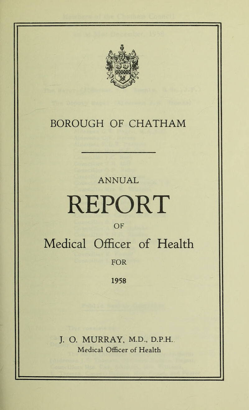 BOROUGH OF CHATHAM ANNUAL REPORT OF Medical Officer of Health FOR 1958 J. O. MURRAY, M.D., D.P.H. Medical Officer of Health