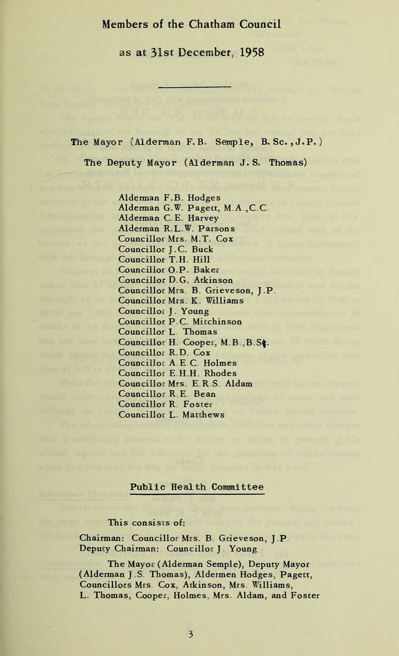 Members of the Chatham Council as at 31st December, 1958 The Mayor (Alderman F. B. Semple, B. Sc. ,J.P.) The Deputy Mayor (Alderman J. S. Thomas) Alderman F.B. Hodges Alderman G.W. Pagett, M A ,C,C Alderman C. E. Harvey Alderman R.L.W. Parsons Councillor Mrs. M.T. Cox Councillor J.C. Buck Councillor T.H. Hill Councillor O.P. Baker Councillor D„G. Atkinson Councillor Mrs. B. Grieveson, J.P. Councillor Mrs. K , Williams Councillor J. Young Councillor P,C. Mitchinson Councillor L Thomas Councillor H. Cooper, M.B,,B.S^. Councillor R,D Cox Councillor A E C Holmes Councillor E.H.H, Rhodes Councillor Mrs. E.R S Aldam Councillor R E Bean Councillor R, Foster Councillor L. Matthews Public Health Committee This consists of: Chairman; Councillor Mrs. B. Grieveson, J,P Deputy Chairman; Councillor J Young The Mayor (Alderman Semple), Deputy Mayor (Alderman J.S Thomas), Aldermen Hodges, Pagett, Councillors Mrs Cox, Atkinson, Mrs Williams, L. Thomas, Cooper, Holmes, Mrs, Aldam, and Foster