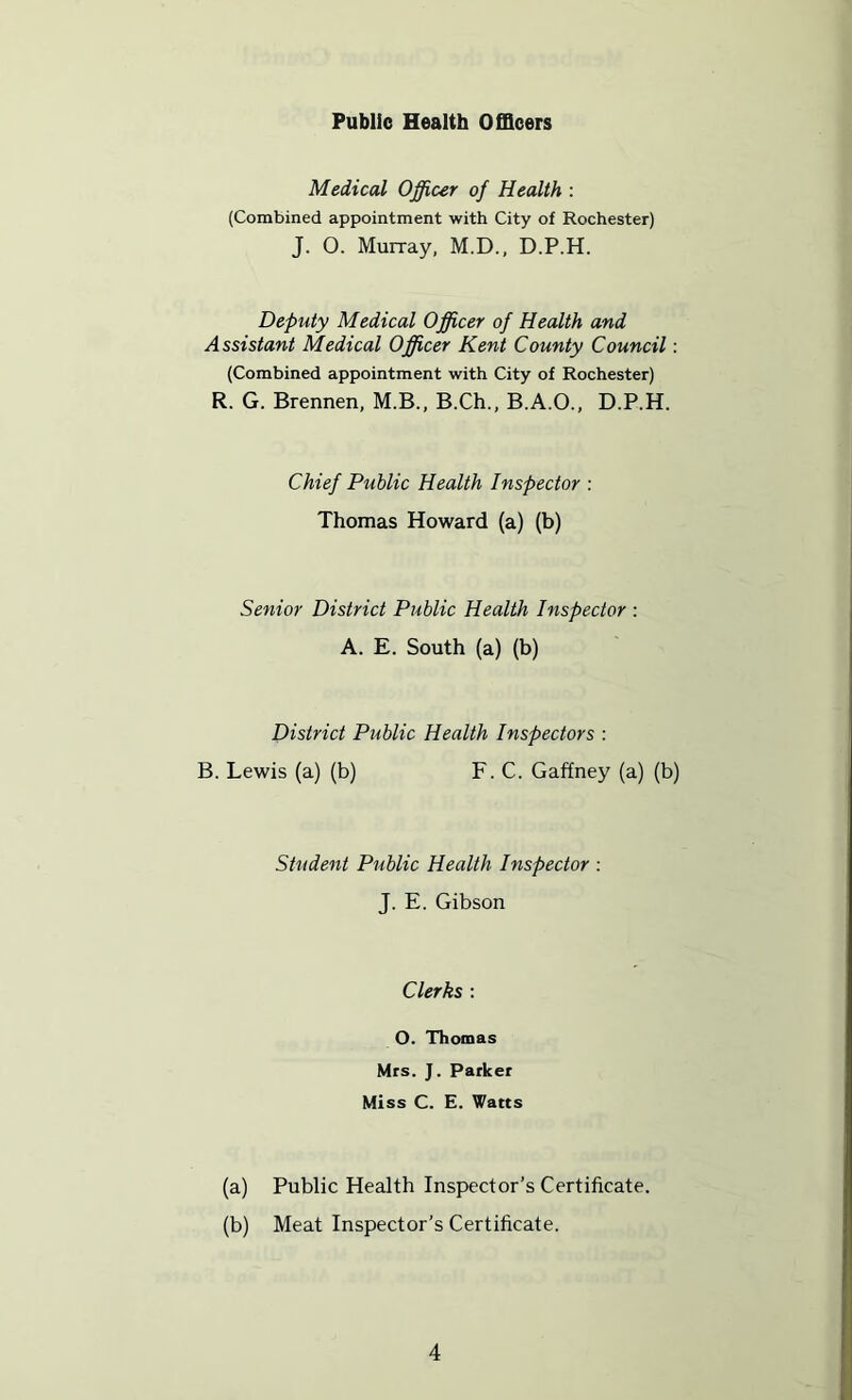 Public Health Officers Medical Officer of Health : (Combined appointment with City of Rochester) J. 0. Murray, M.D., D.P.H. Deputy Medical Officer of Health and Assistant Medical Officer Kent County Council: (Combined appointment with City of Rochester) R. G. Brennen, M.B., B.Ch., B.A.O., D.P.H. Chief Public Health Inspector : Thomas Howard (a) (b) Senior District Public Health Inspector : A. E. South (a) (b) District Public Health Inspectors : B. Lewis (a) (b) F. C. Gaffney (a) (b) Student Public Health Inspector ; J. E. Gibson Clerks : O. Thomas Mrs. J. Parker Miss C. E. Watts (a) Public Health Inspector’s Certificate. (b) Meat Inspector’s Certificate.