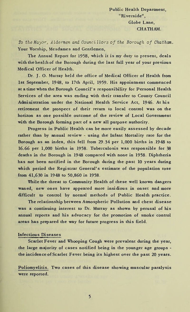 Public Health Department, Riverside”, Globe Lane, CHATHAM. To the Mayor, Aide-men and Councillors of the Borough of Chatham Your Worship, Mesdames and Gentlemen, The Annual Report for 1958, which it is my duty to present, deals with the health of the Borough during the last full year of your previous Medical Officer of Health. Dr J. O. Murray held the office of Medical Officer of Health from 1st September, 1948, to 17th April, 1959- His appointment commenced at a time when the Borough Council’s responsibility for Personal Health Services of the area was ending with their transfer to County Council Administration under the National Health Service Act, 1946. At his retirement the prospect of their return to local control was on the horizon as one possible outcome of the review of Local Government with the Borough forming part of a new all purpose authority. Progress in Public Health can be mote easily assessed by decade rather than by annual review - using the Infant Mortality rate for the Borough as an index, this fell from 29-34 pet 1,000 births in 1948 to 16.66 per 1,000 births in 1958. Tuberculosis was responsible for 38 deaths in the Borough in 1948 compared with none in 1958. Diphtheria has not been notified in the Borough during the past 10 years during tdiich period the Registrar General’s estimate of the population rose from 41,630 in 1948 to 50,860 in 1958- While the threat to Community Health of these well known dangers waned, new ones have appeared more insidious in onset and more difficult to control by normal methods of Public Health practice. The relationship between Atmospheric Pollution and chest disease was a continuing interest to Dr. Murray as shown by perusal of his annual reports and his advocacy for the promotion of smoke control areas has prepared the way for future progress in this field. Infectious Diseases Scarlet Fever and Whooping Cough were prevalent during the year, the large majority of cases notified being in the younger age groups - the incidence of Scarlet Fever being its highest over the past 20 years. Poliomyelitis. Two cases of this disease showing muscular paralysis were reported.