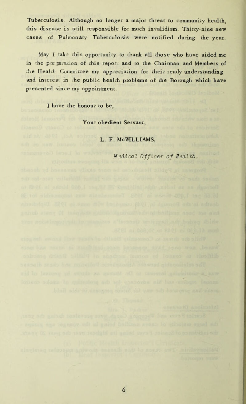 Tuberculosis Although no longer a major threat to community health, this disease is still responsible for much invalidism Thirty-nine new cases of Pulmonary Tuberculosis were notified during the year May I take this opportunity to thank all those who have aided me in the preparation of this repot and to the Chainnan and Members of the Health Committee my app-eciadon for their ready understanding and interes' in he public health problems of the Borough which have presented since my appointment I have the honour to be, Your obedient Servant, L F McVvlLLIAMS, Medical Off icer of Health