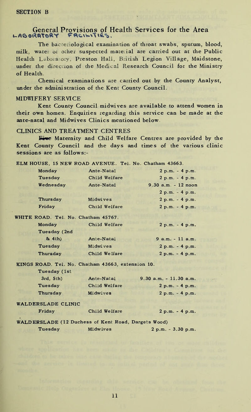 General Provisions of Health Services for the Area uAe»0»^«ToRY The bacferiological examinadon of throat swabs, sputum, blood, milk, water oi other suspected mateiial are carried out at the Public Health Labora o:y, Preston Hail, British Legion Village, Maidstone, under the direction of the Medical Research Council for the Ministry of Health, Chemical examinadons are carried out by the County Analyst, under the administradon of the Kent County CounciL MIDWIFERY SERVICE Kent County Council midwives are available to attend women in their own homes. Enquiries regarding this service can be made at the ante-natal and Midwives Clinics mentioned below CLINICS AND TREATMENT CENTRES Kt<«e Maternity and Child Welfare Centres are provided by the Kent County Council and the days and times of the various clinic sessions are as follows:- ELM HOUSE, IS NEW ROAD AVENUE. Tel. No. Chatham 43663, Monday Tuesday Wednesday Ante-Natal Child Welfare Ante-Natal 2 p.m. - 4 p.m 2 p.m. - 4 p.m. 9.30 a.m - 12 noon Thursday Midwives Friday Child Welfare 2 p.m. - 4 p.m. 2 p,m. - 4 p.m. 2 p.m. - 4 p m. WHITE ROAD. Tel No. Chatham 45767. Monday Tuesday(2nd 85 4th) Tuesday Thursday Child Welfare Ante-Natal Midwives Child Welfare 2 p.m. - 4 p.m. 9 a.m. - 11 a.m. 2 p.m. - 4 p.m, 2 p.m. - 4 p.m. KINGS ROAD. Tel. No. Chatham 43663, extension 10 Tuesday (1st 3rd, 5th) Ante-Natal Tuesday Child Welfare Thursday Midwives WALDERSLADE CLINIC F riday Child Welfare 9.30 a.m. - 11.30 a.m. 2 p.m. - 4 p.m. 2 p.m. - 4 p.m. 2 p.m. - 4 p.m. WALDERSLADE (12 Duchess of Kent Road, Dargets Wood) Tuesday Midwives 2 p.m. - 3.30 p.m.