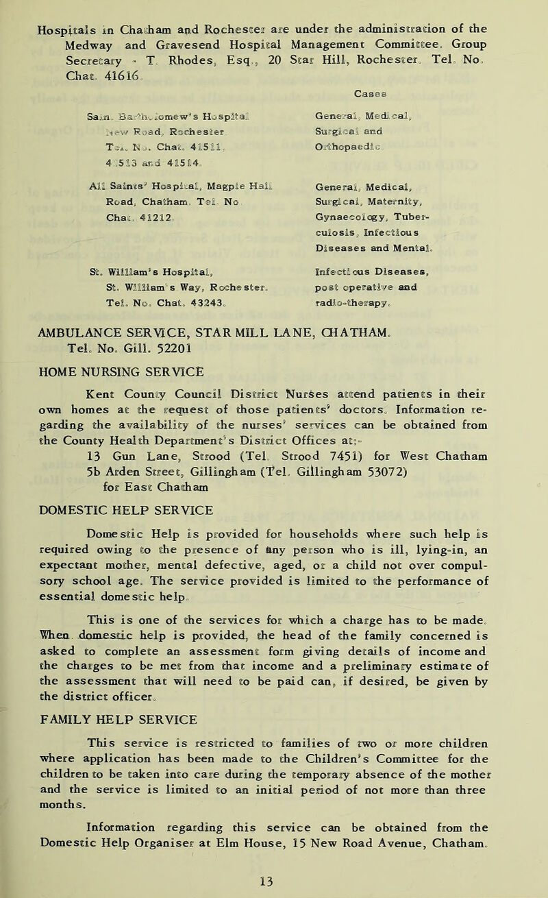 Hospitals in ChaeJiam and Rochester are under the administration of the Medway and Gravesend Hospital Secretary - T Rhodes, Esq., 20 Chat. 41616. Sain. Bartiiviomew’s HospitaS l^ew Road, Rochester N ... Chat. 41511. 4 '.513 and 41514,. All Saints* Hospital, Magpie Halt Road, Chatham Tel No Chat, 41212 St. William's Hospital, St. William's Way, Rochester. Tel. No. Chat. 43243. Management Committee. Group Star Hill, Rochester. Tel, No. Cases General, Medical, Su.TgicaS and Oithopaedio General, Medical, Surgical, Maternity, Gynaecology, Tuber- culosis, Infectious Diseases and Mental. Infectious Diseases, post operative and radio-therapy. AMBULANCE SERVICE, STAR MILL LANE, CHATHAM. Tel. No. Gill. 52201 HOME NURSING SERVICE Kent County Council District NurSes attend patients in their O'wn homes at the request of those patients* doctors. Information re- garding the availability of the nurses* services can be obtained from the County Health Department*s District Offices at;- 13 Gun Lane, Strood (Tel, Strood 7451) for West Chatham 5b Arden Street, Gillingham (Tel. Gillingham 53072) for East Chatham DOMESTIC HELP SERVICE Domestic Help is provided for households ydiere such help is requited owing to the presence of liny person who is ill, lying-in, an expectant mother, mental defective, aged, or a child not over compul- sory school age. The service provided is limited to the performance of essential domestic help. This is one of the services for which a charge has to be made. When domestic help is provided, the head of the family concerned is asked to complete an assessment form giving details of income and the charges to be met from that income and a preliminary estimate of the assessment that will need to be paid can, if desired, be given by the district officer. FAMILY HELP SERVICE This service is restricted to families of two or more children where application has been made to the Children* s Committee for the children to be taken into care during the temporary absence of the mother and the ser-vice is limited to an initial period of not more than three months. Information regarding this service can be obtained from the Domestic Help Organiser at Elm House, 15 New Road Avenue, Chatham,