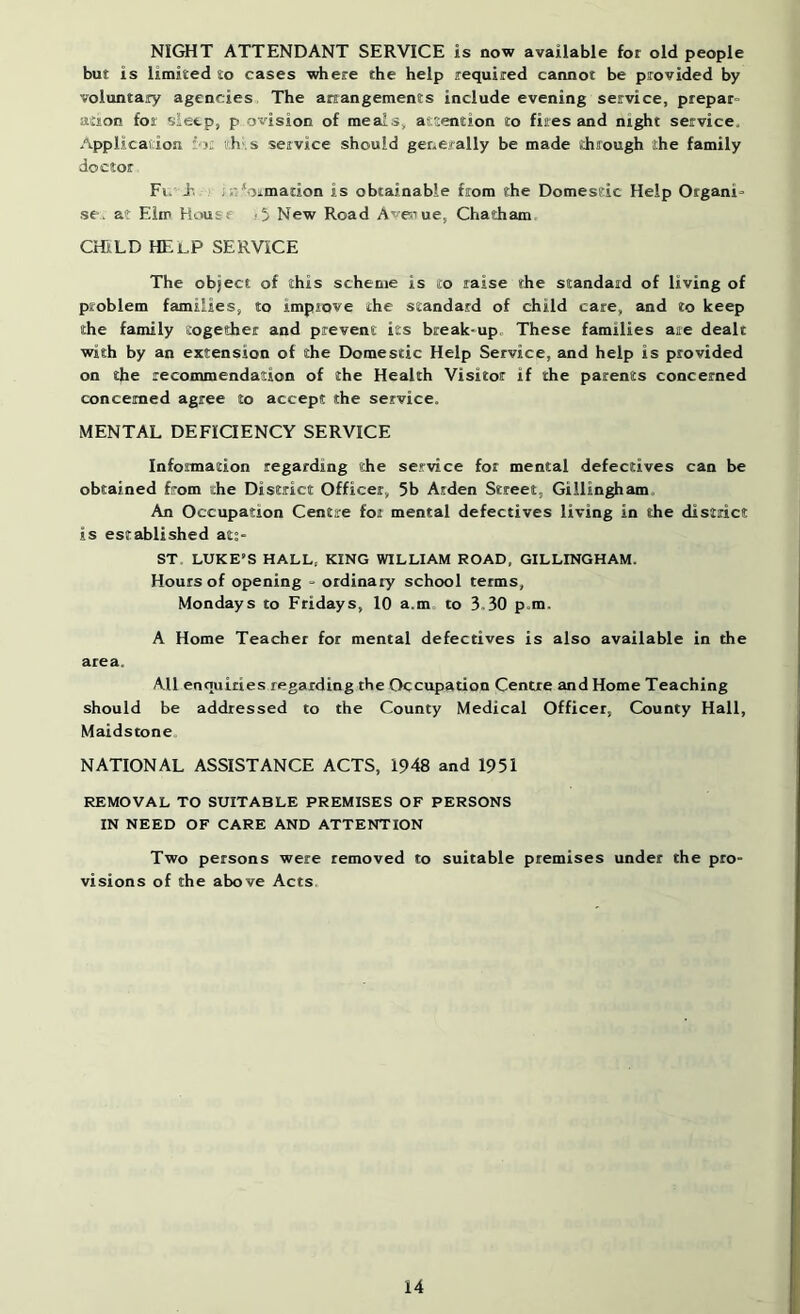 NIGHT ATTENDANT SERVICE is now available for old people but is limited to cases where the help required cannot be provided by voluntary agencies The arrangements include evening service, prepar- atson for sleep, p ovision of meals, attention to fires and night service. Application r' l; ^'.h^s service should generally be made through the family doctor El.-E. i;:*oj.mation is obtainable from the Domestic Help Organi- se, at Elm House A; New Road Avenue, Chatham cmLD help service The object of this scheme is to raise the standard of living of problem families, to impiove the standard of child care, and to keep the family together and prevent its break-up. These families aie dealt with by an extension of the Domestic Help Service, and help is provided on the recommendation of the Health Visitor if the parents concerned concerned agree to accept the service. MENTAL DEFICIENCY SERVICE Information regarding the service for mental defectives can be obtained from the District Officer, 5b Aiden Street, Gillingham. An Occupation Centre for mental defectives living in the district is established ats- ST LUKE'S HALL, KING WILLIAM ROAD, GILLINGHAM. Hours of opening - ordinary school terms, Mondays to Fridays, 10 a.m to 3.30 p.m, A Home Teacher for mental defectives is also available in the area. All enquiries regarding the Occupation Centre and Home Teaching should be addressed to the County Medical Officer, County Hall, Maidstone, NATIONAL ASSISTANCE ACTS, 1948 and 1951 REMOVAL TO SUITABLE PREMISES OF PERSONS IN NEED OF CARE AND ATTENTION Two persons were removed to suitable premises under the pro- visions of the above Acts.