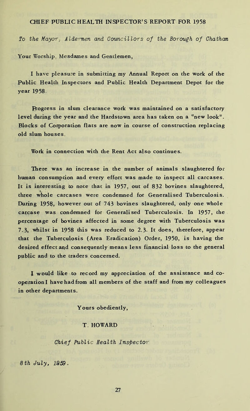 CfflEF PUBLIC HEALTH INSPECTOR’S REPORT FOR 1958 To the Mayor, Alde'men and Councillors of the Borough of Chatham Your Worship, Mesdames and Gentlemen, I have pleasure in submitting my Annual Report on the work of the Public Health Inspectors and Public Health Department Depot for the year 1958 Progress in slum clearance work was maintained on a satisfactory level during the year and the Hardstown area has taken on a new look”. Blocks of Corporation flats are now in course of construction replacing old slum houses. Work in connection with the Rent Act also continues. There was an increase in the number of animals slaughtered for human consumption and every effort was made to inspect all carcases. It is interesting to note that in 1957, out of 832 bovines slaughtered, three whole carcases were condemned for Generalised Tuberculosis. During 195§, however out of 743 bovines slaughtered, only one whole carcase was condemned for Generalised Tuberculosis. In 1957, the percentage of bovines affected in some degree with Tuberculosis was 7.3, whilst in 1958 this was reduced to 2.3. It does, therefore, appear that the Tuberculosis (Area Eradication) Order, 1950, is having the desired effect and consequently means less financial loss to the general public and to the traders concerned. I would like to record my appreciation of the assistance and co- operation! have had from all members of the staff and from my colleagues in other departments. Yours obediently, T, HOWARD Chief Public Health Inspector 8 th July, 1959.