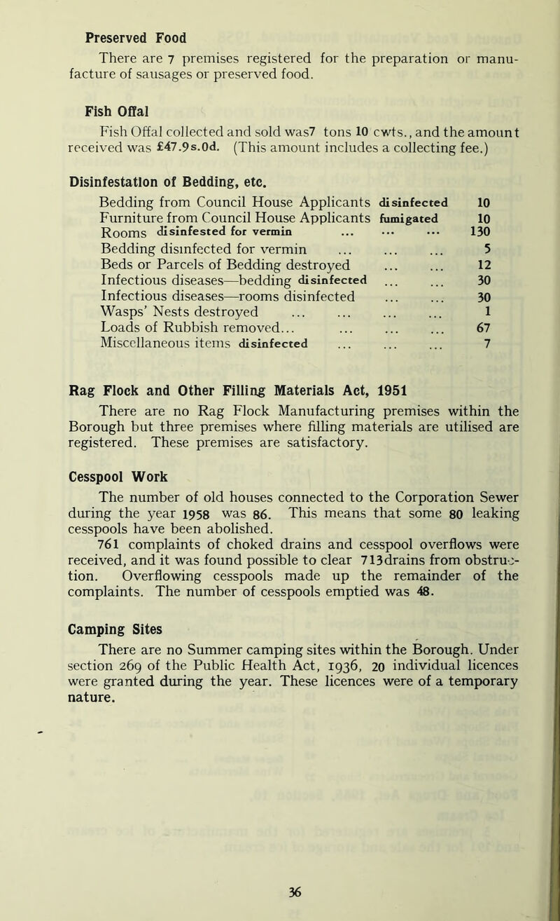 Preserved Food There are 7 premises registered for the preparation or manu- facture of sausages or preserved food. Fish Offal Fish Offal collected and sold was7 tons 10 cwts., and the amount received was f47.9s.0d. (This amount includes a collecting fee.) Disinfestation of Bedding, etc. Bedding from Council House Applicants disinfected 10 Furniture from Council House Applicants fumigated 10 Rooms disinfested for vermin ... ••• ••• 130 Bedding disinfected for vermin ... ... ... 5 Beds or Parcels of Bedding destroyed ... ... 12 Infectious diseases—bedding disinfected ... ... 30 Infectious diseases—rooms disinfected ... ... 30 Wasps’Nests destroyed ... ... ... ... 1 Loads of Rubbish removed... ... ... ... 67 Miscellaneous items disinfected ... ... ... 7 Rag Flock and Other Filling Materials Act, 1951 There are no Rag Flock Manufacturing premises within the Borough but three premises where filling materials are utilised are registered. These premises are satisfactory. Cesspool Work The number of old houses connected to the Corporation Sewer during the year 1958 was 86. This means that some 80 leaking cesspools have been abolished. 761 complaints of choked drains and cesspool overflows were received, and it was found possible to clear 713drains from obstruc- tion. Overflowing cesspools made up the remainder of the complaints. The number of cesspools emptied was 48. Camping Sites There are no Summer camping sites within the Borough. Under section 269 of the Public Health Act, 1936, 20 individual licences were granted during the year. These licences were of a temporary nature.