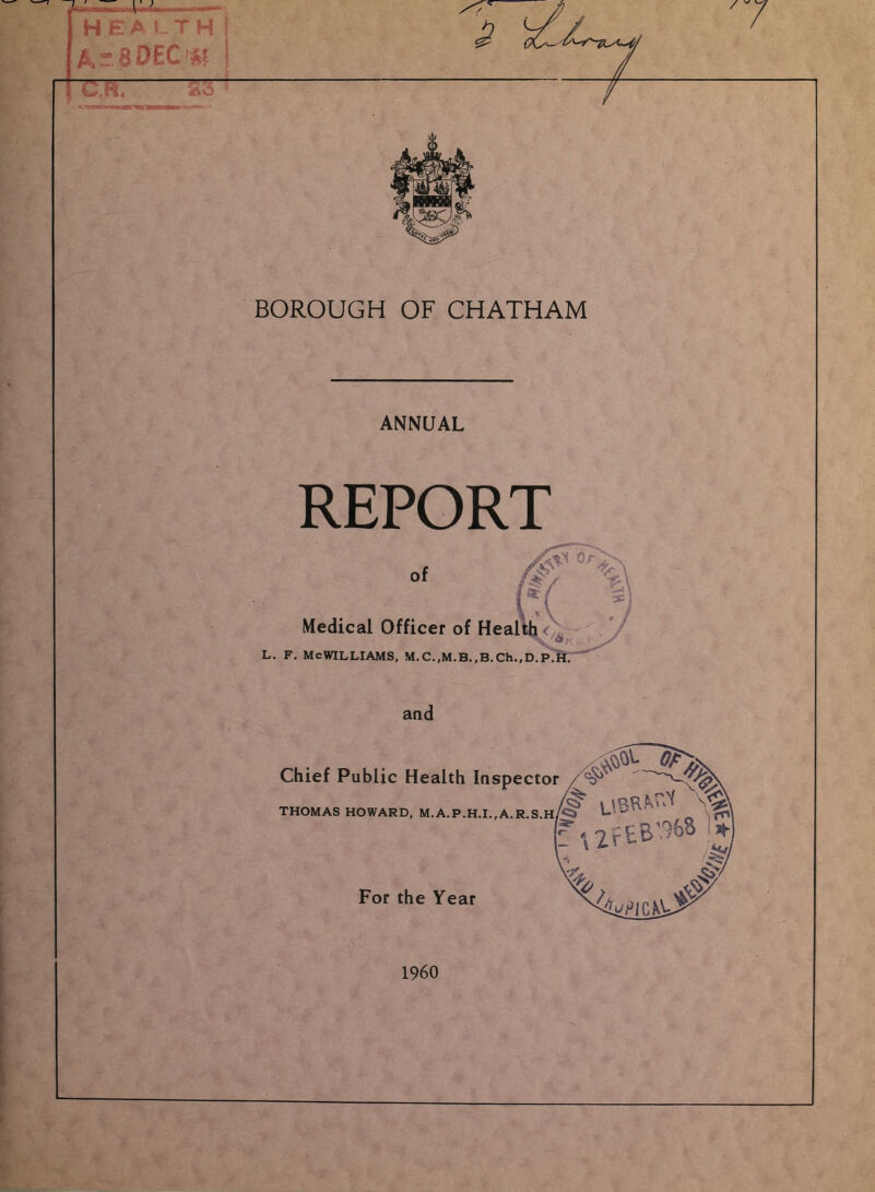 lH ; JMlI—, H E A 5. T H I ATBDECm j ~~UK ^ BOROUGH OF CHATHAM ANNUAL REPORT of Medical Officer of Heal L. F. McWilliams, M.c.,M.B.,B.ch.,D.p7 and Chief Public Health Inspector THOMAS HOWARD, M.A.P.H.I.,A.R.S.H For the Year 1960