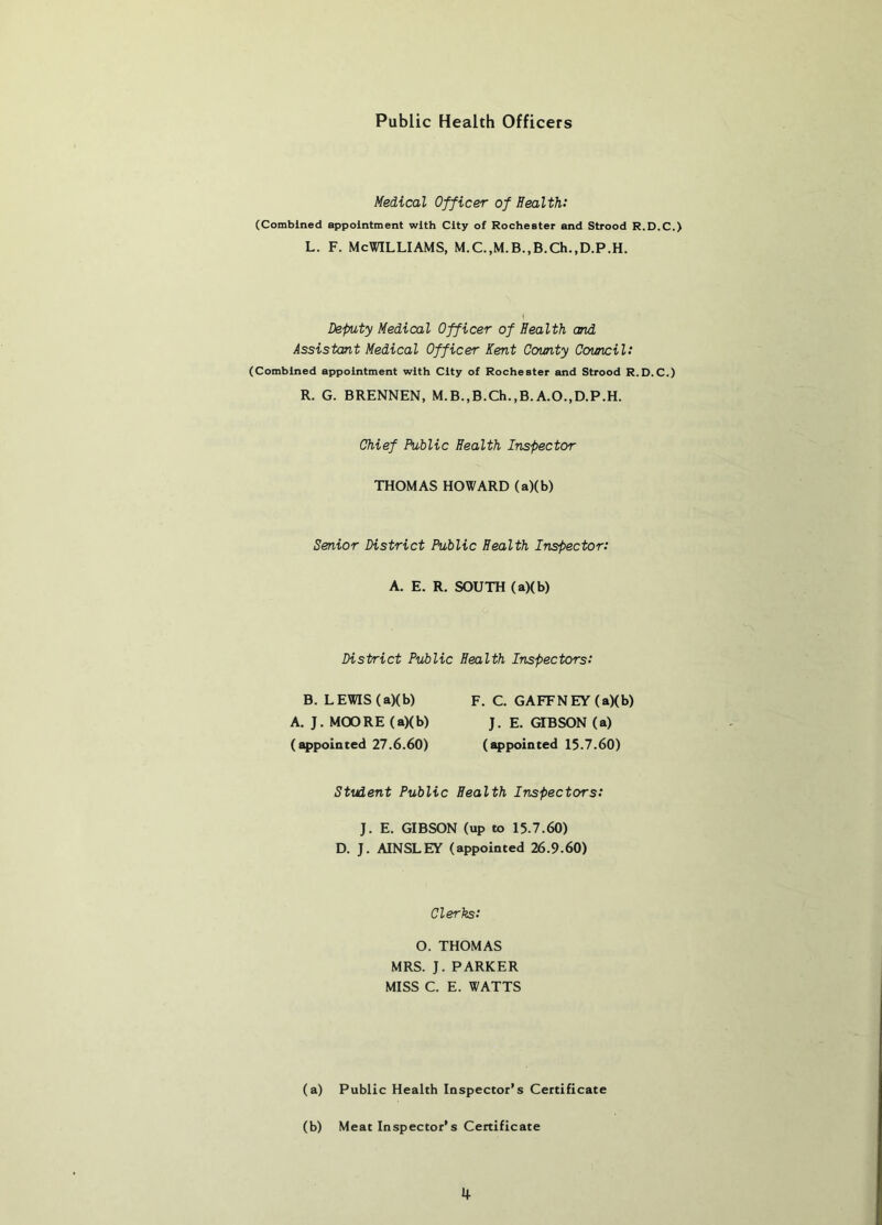 Public Health Officers Medical Officer of Health: (Combined appointment with City of Rochester and Strood R.D.C.) L. F. McWilliams, M.c.,M.B.,B.ch.,D.p.H. Deputy Medical Officer of Health and Assistant Medical Officer Kent Comty Covncil: (Combined appointment with City of Rochester and Strood R.D.C.) R. G. BRENNEN, M.B.,B.Ch.,B.A.O.,D.P.H. Chief Public Health Inspector THOMAS HOWARD (a)(b) Senior District Public Health Inspector: A. E. R. SOUTH (a)(b) District Public Health Inspectors: B. LEWIS (a)(b) A. J. M(X)RE (a)(b) (appointed 27.6.60) F. C. GAFFNEY (a)(b) J. E. GIBSON (a) (appointed 15.7.60) Student Public Health Inspectors: J. E. GIBSON (up to 15.7.60) D. J. AINSLEY (appointed 26.9.60) Clerks: O. THOMAS MRS. J. PARKER MISS C. E. WATTS (a) Public Health Inspector’s Certificate (b) Meat Inspector’s Certificate