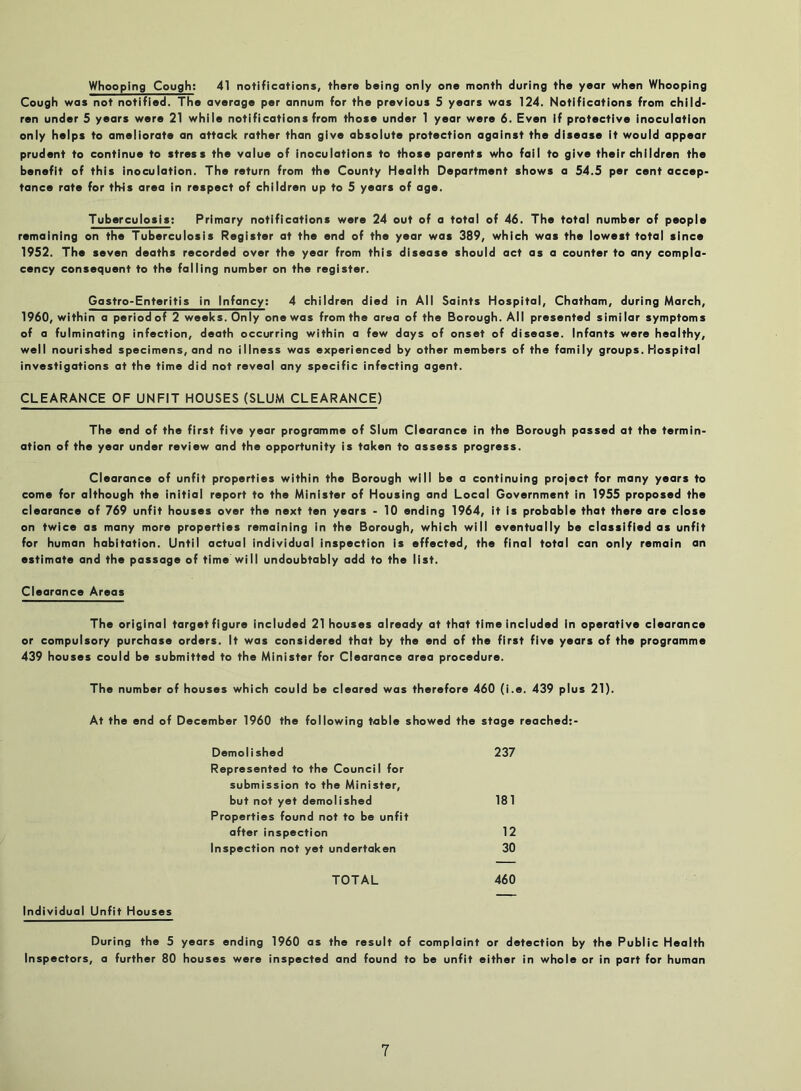 Whooping Cough; 41 notifications, there being only one month during the year when Whooping Cough was not notified. The average per annum for the previous 5 years was 124. Notifications from child- ren under 5 years were 21 while notifications from those under 1 year were 6. Even if protective inoculation only helps to ameliorate an attack rather than give absolute protection against the disease it would appear prudent to continue to stress the value of inoculations to those parents who fail to give their children the benefit of this inoculation. The return from the County Health Department shows a 54.5 per cent accep- tance rate for tMs area in respect of children up to 5 years of age. Tuberculosis; Primary notifications were 24 out of a total of 46. The total number of people remaining on the Tuberculosis Register at the end of the year was 389, which was the lowest total since 1952. The seven deaths recorded over the year from this disease should act as a counter to any compla- cency consequent to the falling number on the register. Gastro-Enteritis in Infancy; 4 children died in All Saints Hospital, Chatham, during March, 1960, within a period of 2 weeks. Only one was from the area of the Borough. All presented similar symptoms of a fulminating infection, death occurring within a few days of onset of disease. Infants were healthy, well nourished specimens, and no illness was experienced by other members of the family groups. Hospital investigations at the time did not reveal any specific infecting agent. CLEARANCE OF UNFIT HOUSES (SLUM CLEARANCE) The end of the first five year programme of Slum Clearance in the Borough passed at the termin- ation of the year under review and the opportunity is taken to assess progress. Clearance of unfit properties within the Borough will be a continuing project for many years to come for although the initial report to the Minister of Housing and Local Government in 1955 proposed the clearance of 769 unfit houses over the next ten years - 10 ending 1964, it is probable that there are close on twice as many more properties remaining in the Borough, which will eventually be classified as unfit for human habitation. Until actual individual inspection is effected, the final total can only remain an estimate and the passage of time will undoubtably add to the list. Clearance Areas The original target figure included 21 houses already at that time included in operative clearance or compulsory purchase orders. It was considered that by the end of the first five years of the programme 439 houses could be submitted to the Minister for Clearance area procedure. The number of houses which could be cleared was therefore 460 (i.e. 439 plus 21). At the end of December 1960 the following table showed the stage reached;- Demolished 237 Represented to the Council for submission to the Minister, but not yet demolished 181 Properties found not to be unfit after inspection 12 Inspection not yet undertaken 30 TOTAL 460 Individual Unfit Houses During the 5 years ending 1960 as the result of complaint or detection by the Public Health Inspectors, a further 80 houses were inspected and found to be unfit either in whole or in part for human