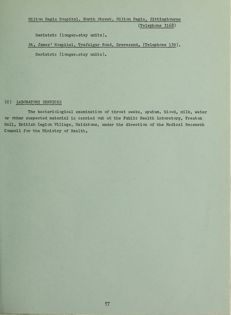 Milton Regis Hospital, North Street, Milton Regis, Slttlngbourne (Telephone 3168) Geriatric (longer-stay units), St, James' Hospital, Trafalgar Road, Gravesend, (Telephone 139). Geriatric (longer-stay units). (C) LABORATORY SERVICES The bacteriological examination of throat swabs, sputum, blood, milk, water or other suspected material is carried out at the Public Health Laboratory, Preston Hall, British Legion Village, Maidstone, under the direction of the Medical Research Council for the Ministry of Health,