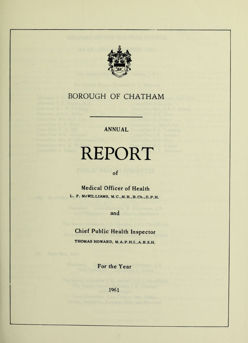 BOROUGH OF CHATHAM ANNUAL REPORT of Medical Officer of Health L. F. MCWILLIAMS, M.C.,M.B.,B.Ch.,D.P.H. aad Chief Public Health Inspector THOMAS HOWARD, M.A.P.H.I.,A.R.S.H. For the Year 1961