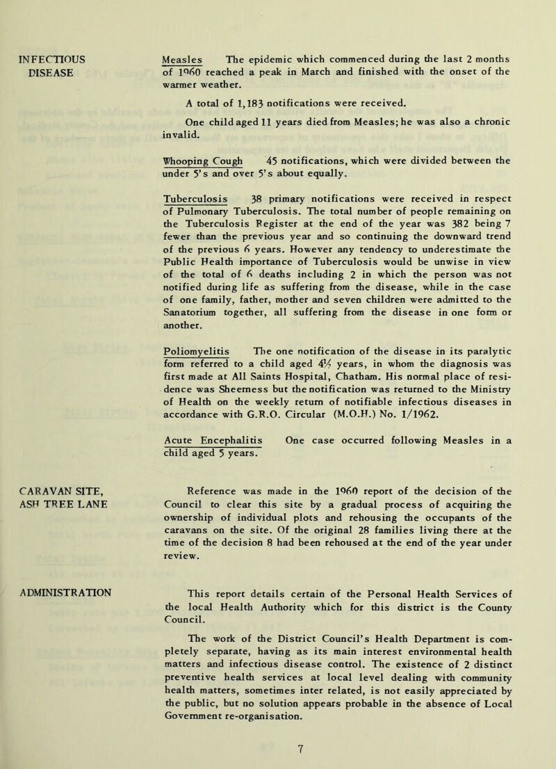 INFECTIOUS DISEASE Measles The epidemic which commenced during the last 2 months of 1*^60 reached a peak in March and finished with the onset of the warmer weather. A total of 1,183 notifications were received. One child aged 11 years died from Measles; he was also a chronic invalid. Whooping Cough 45 notifications, which were divided between the under 5’s and over 5’s about equally. Tuberculosis 38 primary notifications were received in respect of Pulmonary Tuberculosis. The total number of people remaining on the Tuberculosis Register at the end of the year was 382 being 7 fewer than the previous year and so continuing the downward trend of the previous years. However any tendency to underestimate the Public Health importance of Tuberculosis would be unwise in view of the total of 6 deaths including 2 in which the person was not notified during life as suffering from the disease, while in the case of one family, father, mother and seven children were admitted to the Sanatorium together, all suffering from the disease in one form or another. Poliomyelitis Tlie one notification of the disease in its paralytic form referred to a child aged AY? years, in whom the diagnosis was first made at All Saints Hospital, Chatham. His normal place of resi- dence was Sheemess but the notification was returned to the Ministry of Health on the weekly return of notifiable infectious diseases in accordance with G.R.O. Circular (M.O.H.) No. 1/1962. Acute Encephalitis One case occurred following Measles in a child aged 5 years. CARAVAN SITE, ASH TREE LANE Reference was made in the 1060 report of the decision of the Council to clear this site by a gradual process of acquiring the ownership of individual plots and rehousing the occupants of the caravans on the site. Of the original 28 families living there at the time of the decision 8 had been rehoused at the end of the year under review. ADMINISTRATION This report details certain of the Personal Health Services of the local Health Authority which for this district is the County Council. The work of the District Council’s Health Department is com- pletely separate, having as its main interest environmental health matters and infectious disease control. The existence of 2 distinct preventive health services at local level dealing with community health matters, sometimes inter related, is not easily appreciated by the public, but no solution appears probable in the absence of Local Government re-organisation.