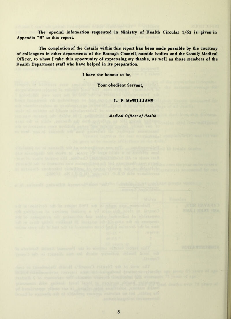 The special information requested in Ministry of Health Circular 1/62 is given in Appendix B to this report. The completion of die details within diis report has been made possible by the courtesy of colleagues in odier departments of the Borough Council, outside bodies and the County Medical Officer, to whom I take this opportunity of expressing my thanks, as well as those members of die Health Department staff who have helped in its preparation. I have the honour to be. Your obedient Servant, L. F. McWilliams Medical Officer of Health