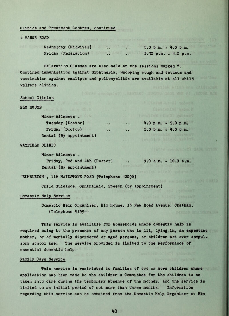 Clinics and Treatment Centres, continued 4 MANOR ROAD Wednesday (Midwives) .. .. 2.0 p.m. - 4.0 p.m. Friday (Relaxation) .. 2.30 p.m. - 4.0 p.m. Relaxation Classes are also held at the sessions marked ** Combined Immunisation against diphtheria, whooping cough and tetanus and vaccination against smallpox and poliomyelitis are available at all child welfare clinics. School Clinics ELM HOUSE Minor Ailments - Tuesday (Doctor) .. .. 4,0 p.m. . 5-0 ?•>• Friday (Doctor) .. 2.0 p.m. . 4.0 p.m. Dental (By appointment) WAYFIELD CLINIC Minor Ailments - Friday, 2nd and 4th (Doctor) .. 9*0 a.m. > 10.0 a.m. Dental (By appointment) ELMSLEIGH, Il8 MAIDSTONE ROAD (Telephone 42098) Child Guidance, Ophthalmic, Speech (by appointment) Domestic Help Service Domestic Help Organiser, Elm House, 13 Mew Road Avenue, Chath&m. (Telephone 4295^) This service Is available for households where domestic help is required owing to the presence of any person who Is 111, lying-in, an expectant mother, or of mentally disordered or aged persons, or children not over coiapul- soiry school age. The service provided Is limited to the performance of essential domestic help. Family Care Service This service Is restricted to families of two or more children where application has been made to the children's Committee for the children to be taken into care during the temporary absence of the mother, and the service Is limited to an Initial period of not more than three months. Information regarding this service can be obtained from the Domestic Help Organiser at Elm