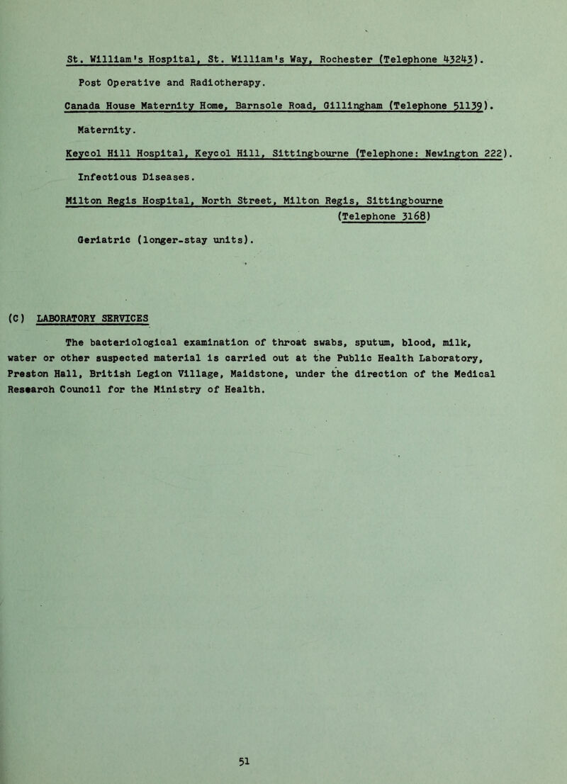 St. William’s Hospital, St. William's Way, Rochester (Telephone 43243). Post Operative and Radiotherapy. Canada House Maternity Home, Barnsole Road, Gillingham (Telephone 51139). Maternity. Keyeol Hill Hospital, Keycol Hill, Sittingbourne (Telephone; Newington 222). Infectious Diseases. Hilton Regis Hospital^ North Street, Milton Regis, Sittingbourne (Telephone 3168) Oeriatric (longer-stay units). (C) LABORATORY SERVICES The bacteriological examination of throat swabs, sputum, blood, milk, water or other suspected material is carried out at the Public Health Laboratory, Preston Hall, British Legion Village, Maidstone, under the direction of the Medical Research Council for the Ministry of Health.