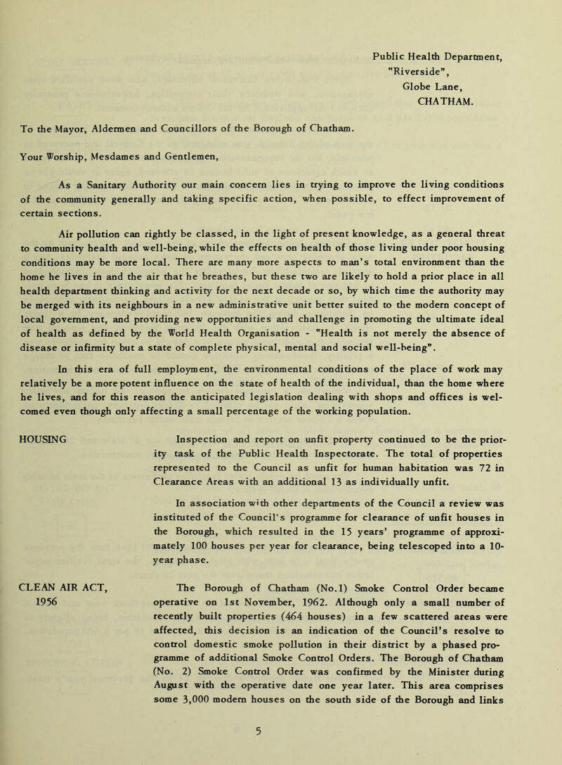 Public Healdi Department, Riverside”, Globe Lane, CHATHAM. To the Mayor, Aldermen and Councillors of the Borough of Chatham. Your Worship, Mesdames and Gentlemen, As a Sanitary Authority our main concern lies in trying to improve the living conditions of the community generally and taking specific action, when possible, to effect improvement of certain sections. Air pollution can rightly be classed, in the light of present knowledge, as a general threat to community health and well-being, while the effects on health of those living under poor housing conditions may be more local. There are many more aspects to man’s total environment than the home he lives in and the air that he breathes, but these two are likely to hold a prior place in all health department thinking and activity for the next decade or so, by which time the authority may be merged with its neighbours in a new administrative unit better suited to the modern concept of local government, and providing new opportunities and challenge in promoting the ultimate ideal of health as defined by the World Health Organisation - Health is not merely the absence of disease or infirmity but a state of complete physical, mental and social well-being”. In this era of full emplojnnent, the environmental conditions of the place of work may relatively be a more potent influence on the state of health of the individual, than the home where he lives, and for this reasoii the anticipated legislation dealing with shops and offices is wel- comed even though only affecting a small percentage of the working population. HOUSING Inspection and report on unfit property continued to be the prior- ity task of the Public Health Inspectorate. The total of properties represented to the Council as unfit for human habitation was 72 in Clearance Areas with an additional 13 as individually unfit. In association with other departments of the Council a review was instituted of the Council's programme for clearance of unfit houses in the Borough, which resulted in the 15 years’ programme of approxi- mately 100 houses per year for clearance, being telescoped into a 10- year phase. The Borough of Chatham (No.l) Smoke Control Order became operative on 1st November, 1962. Although only a small number of recently built properties (464 houses) in a few scattered areas were affected, this decision is an indication of the Council’s resolve to control domestic smoke pollution in their district by a phased pro- gramme of additional Smoke Control Orders. The Borough of Chatham (No. 2) Smoke Control Order was confirmed by the Minister during August with the operative date one year later. This area comprises some 3,000 modem houses on the south side of die Borough and links CLEAN AIR ACT, 1956