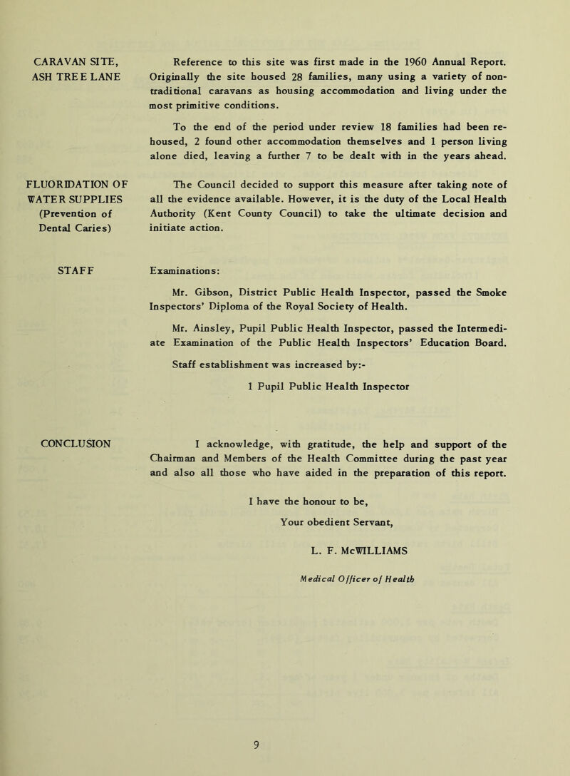 CARAVAN SITE, ASH TREE LANE Reference to this site was first made in the I960 Annual Report. Originally the site housed 28 families, many using a variety of non- tradidonal caravans as housing accommodation and living under the most primitive conditions. To the end of the period under review 18 families had been re- housed, 2 found other accommodation themselves and 1 person living alone died, leaving a further 7 to be dealt with in the years ahead. FLUORIDATION OF WATER SUPPLIES (Prevention of Dental Caries) The Council decided to support this measure after taking note of all the evidence available. However, it is the duty of the Local Health Authority (Kent County Council) to take the ultimate decision and initiate action. STAFF Examinations: Mr. Gibson, District Public Health Inspector, passed the Smoke Inspectors’ Diploma of the Royal Society of Health. Mr. Ainsley, Pupil Public Health Inspector, passed the Intermedi- ate Examination of the Public Healdi Inspectors’ Education Board. Staff establishment was increased by:- 1 Pupil Public Health Inspector CONCLUSION I acknowledge, with gratitude, the help and support of the Chairman and Members of the Health Committee during the past year and also all those who have aided in the preparation of this report. I have the honour to be. Your obedient Servant, L. F. McWilliams Medical Officer of Health