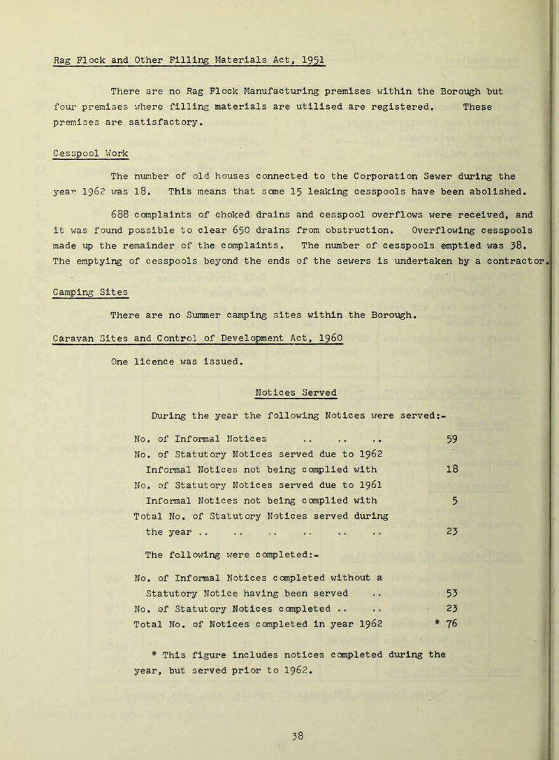 Rag Flock and Other Filling Materials Act, 1951 There are no Rag Flock Manufacturing premises within the Borough but four premises 'where filling materials are utilised are registered. These premises are satisfactory. Cesspool VJork The number of old houses connected to the Corporation Sewer during the yea-'’ 1962 vras I8. This means that some I5 leaking cesspools have been abolished. 688 ccmplalnts of choked drains and cesspool overflows were received, and It was found possible to clear 65O drains from obstruction. Overflowing cesspools made up the remainder of the complaints. The niomber of cesspools emptied was 38. The emptying of cesspools beyond the ends of the sewers Is undertaken by a contractor Camping Sites There are no Summer camping sites within the Borough. Caravan Sites and Control of Development Act, i960 One licence was Issued. Notices Served During the year the following Notices were served No. of Informal Notices .. .. ,. 59 No. of Statutory Notices served due to I962 Informal Notices not being compiled with I8 No. of Statutory Notices served due to I96I Informal Notices not being compiled with 5 Total No. of Statutory Notices served during the year .. .. .. .. .. .. 23 The follov;lng were completed;- No. of Informal Notices ccmpleted without a Statutory Notice having been served .. 53 No. of Statutory Notices completed .. .. 23 Total No. of Notices completed In year I962 * 76 * This figure Includes notices completed during the year, but served prior to I962.